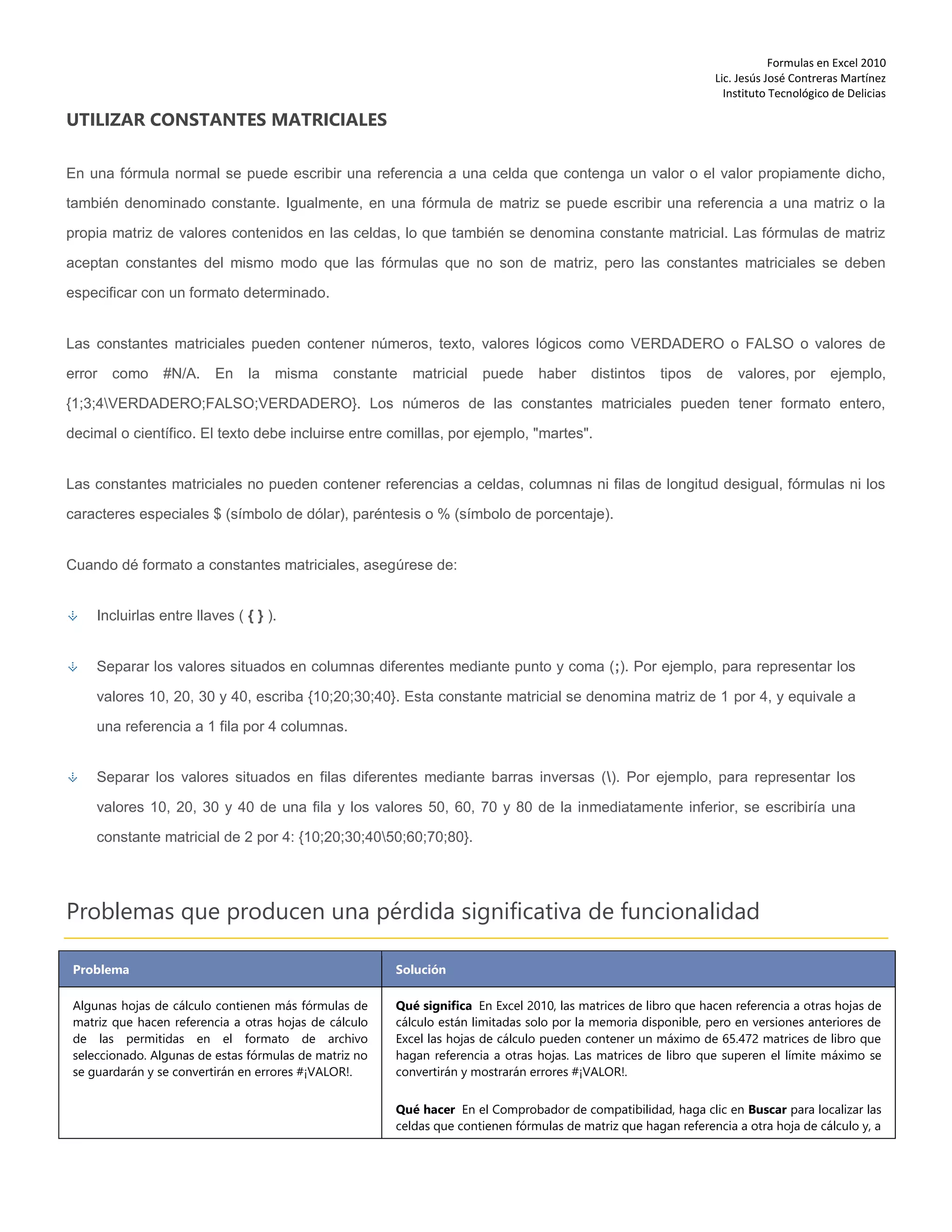 Formulas en Excel 2010
Lic. Jesús José Contreras Martínez
Instituto Tecnológico de Delicias
UTILIZAR CONSTANTES MATRICIALES
En una fórmula normal se puede escribir una referencia a una celda que contenga un valor o el valor propiamente dicho,
también denominado constante. Igualmente, en una fórmula de matriz se puede escribir una referencia a una matriz o la
propia matriz de valores contenidos en las celdas, lo que también se denomina constante matricial. Las fórmulas de matriz
aceptan constantes del mismo modo que las fórmulas que no son de matriz, pero las constantes matriciales se deben
especificar con un formato determinado.
Las constantes matriciales pueden contener números, texto, valores lógicos como VERDADERO o FALSO o valores de
error como #N/A. En la misma constante matricial puede haber distintos tipos de valores, por ejemplo,
{1;3;4VERDADERO;FALSO;VERDADERO}. Los números de las constantes matriciales pueden tener formato entero,
decimal o científico. El texto debe incluirse entre comillas, por ejemplo, "martes".
Las constantes matriciales no pueden contener referencias a celdas, columnas ni filas de longitud desigual, fórmulas ni los
caracteres especiales $ (símbolo de dólar), paréntesis o % (símbolo de porcentaje).
Cuando dé formato a constantes matriciales, asegúrese de:
Incluirlas entre llaves ( { } ).
Separar los valores situados en columnas diferentes mediante punto y coma (;). Por ejemplo, para representar los
valores 10, 20, 30 y 40, escriba {10;20;30;40}. Esta constante matricial se denomina matriz de 1 por 4, y equivale a
una referencia a 1 fila por 4 columnas.
Separar los valores situados en filas diferentes mediante barras inversas (). Por ejemplo, para representar los
valores 10, 20, 30 y 40 de una fila y los valores 50, 60, 70 y 80 de la inmediatamente inferior, se escribiría una
constante matricial de 2 por 4: {10;20;30;4050;60;70;80}.
Problemas que producen una pérdida significativa de funcionalidad
Problema Solución
Algunas hojas de cálculo contienen más fórmulas de
matriz que hacen referencia a otras hojas de cálculo
de las permitidas en el formato de archivo
seleccionado. Algunas de estas fórmulas de matriz no
se guardarán y se convertirán en errores #¡VALOR!.
Qué significa En Excel 2010, las matrices de libro que hacen referencia a otras hojas de
cálculo están limitadas solo por la memoria disponible, pero en versiones anteriores de
Excel las hojas de cálculo pueden contener un máximo de 65.472 matrices de libro que
hagan referencia a otras hojas. Las matrices de libro que superen el límite máximo se
convertirán y mostrarán errores #¡VALOR!.
Qué hacer En el Comprobador de compatibilidad, haga clic en Buscar para localizar las
celdas que contienen fórmulas de matriz que hagan referencia a otra hoja de cálculo y, a
 