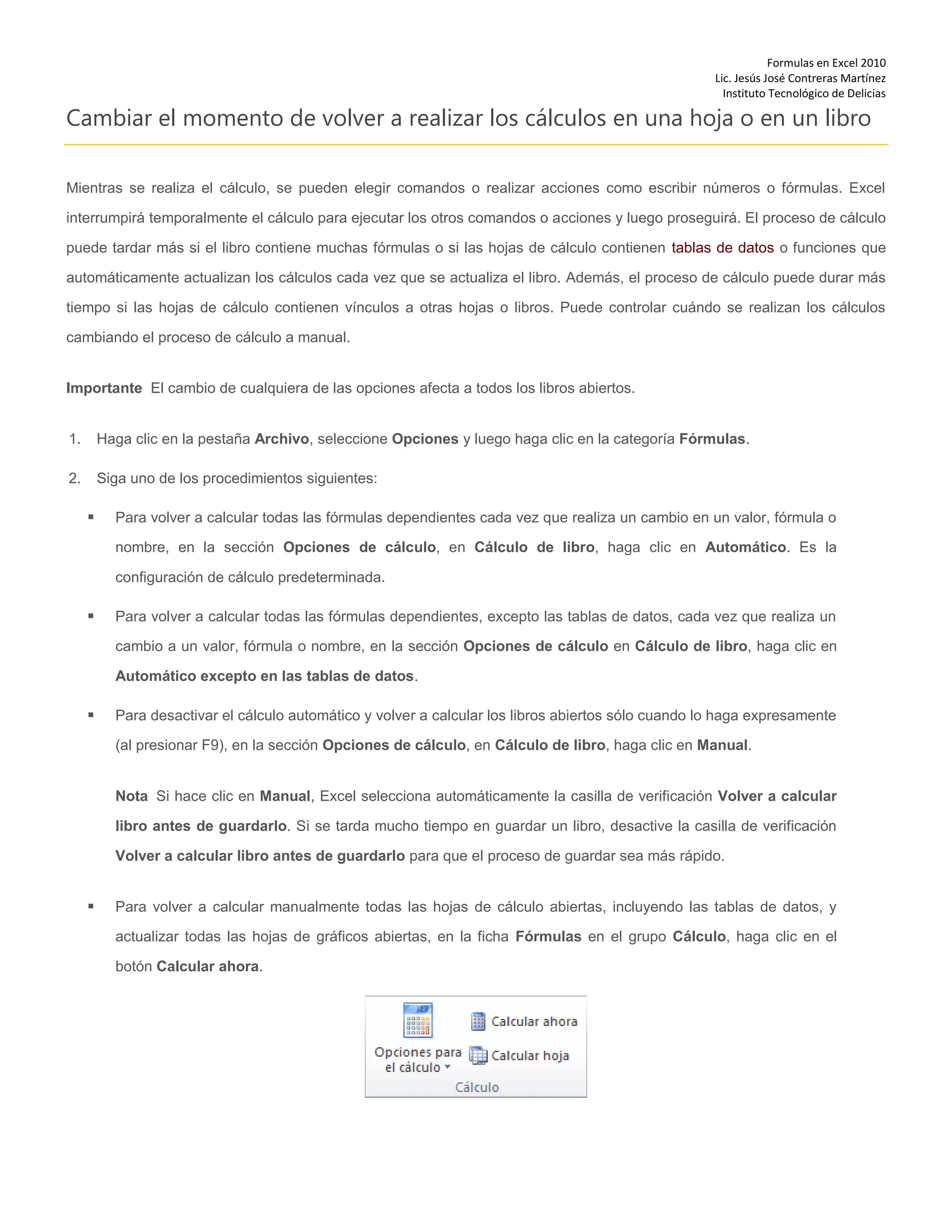 Formulas en Excel 2010
Lic. Jesús José Contreras Martínez
Instituto Tecnológico de Delicias
Cambiar el momento de volver a realizar los cálculos en una hoja o en un libro
Mientras se realiza el cálculo, se pueden elegir comandos o realizar acciones como escribir números o fórmulas. Excel
interrumpirá temporalmente el cálculo para ejecutar los otros comandos o acciones y luego proseguirá. El proceso de cálculo
puede tardar más si el libro contiene muchas fórmulas o si las hojas de cálculo contienen tablas de datos o funciones que
automáticamente actualizan los cálculos cada vez que se actualiza el libro. Además, el proceso de cálculo puede durar más
tiempo si las hojas de cálculo contienen vínculos a otras hojas o libros. Puede controlar cuándo se realizan los cálculos
cambiando el proceso de cálculo a manual.
Importante El cambio de cualquiera de las opciones afecta a todos los libros abiertos.
1. Haga clic en la pestaña Archivo, seleccione Opciones y luego haga clic en la categoría Fórmulas.
2. Siga uno de los procedimientos siguientes:
 Para volver a calcular todas las fórmulas dependientes cada vez que realiza un cambio en un valor, fórmula o
nombre, en la sección Opciones de cálculo, en Cálculo de libro, haga clic en Automático. Es la
configuración de cálculo predeterminada.
 Para volver a calcular todas las fórmulas dependientes, excepto las tablas de datos, cada vez que realiza un
cambio a un valor, fórmula o nombre, en la sección Opciones de cálculo en Cálculo de libro, haga clic en
Automático excepto en las tablas de datos.
 Para desactivar el cálculo automático y volver a calcular los libros abiertos sólo cuando lo haga expresamente
(al presionar F9), en la sección Opciones de cálculo, en Cálculo de libro, haga clic en Manual.
Nota Si hace clic en Manual, Excel selecciona automáticamente la casilla de verificación Volver a calcular
libro antes de guardarlo. Si se tarda mucho tiempo en guardar un libro, desactive la casilla de verificación
Volver a calcular libro antes de guardarlo para que el proceso de guardar sea más rápido.
 Para volver a calcular manualmente todas las hojas de cálculo abiertas, incluyendo las tablas de datos, y
actualizar todas las hojas de gráficos abiertas, en la ficha Fórmulas en el grupo Cálculo, haga clic en el
botón Calcular ahora.
 