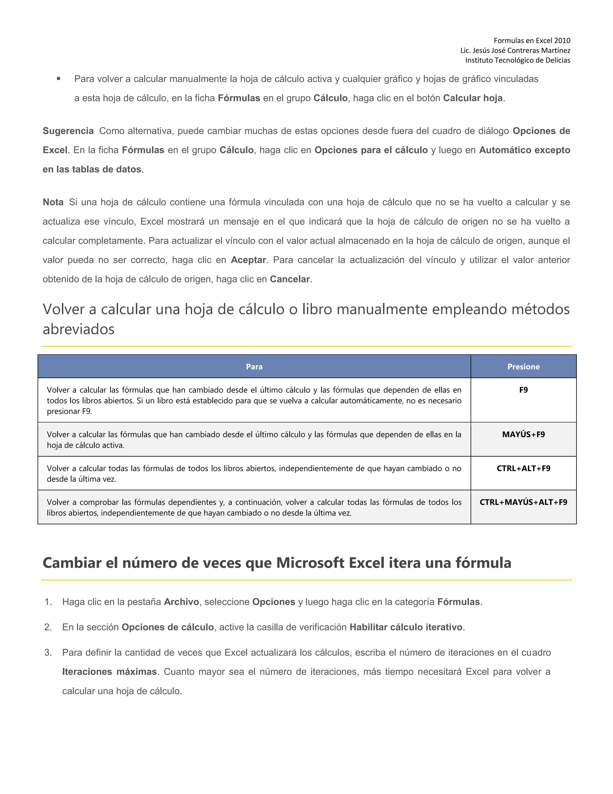 Formulas en Excel 2010
Lic. Jesús José Contreras Martínez
Instituto Tecnológico de Delicias
 Para volver a calcular manualmente la hoja de cálculo activa y cualquier gráfico y hojas de gráfico vinculadas
a esta hoja de cálculo, en la ficha Fórmulas en el grupo Cálculo, haga clic en el botón Calcular hoja.
Sugerencia Como alternativa, puede cambiar muchas de estas opciones desde fuera del cuadro de diálogo Opciones de
Excel. En la ficha Fórmulas en el grupo Cálculo, haga clic en Opciones para el cálculo y luego en Automático excepto
en las tablas de datos.
Nota Si una hoja de cálculo contiene una fórmula vinculada con una hoja de cálculo que no se ha vuelto a calcular y se
actualiza ese vínculo, Excel mostrará un mensaje en el que indicará que la hoja de cálculo de origen no se ha vuelto a
calcular completamente. Para actualizar el vínculo con el valor actual almacenado en la hoja de cálculo de origen, aunque el
valor pueda no ser correcto, haga clic en Aceptar. Para cancelar la actualización del vínculo y utilizar el valor anterior
obtenido de la hoja de cálculo de origen, haga clic en Cancelar.
Volver a calcular una hoja de cálculo o libro manualmente empleando métodos
abreviados
Para Presione
Volver a calcular las fórmulas que han cambiado desde el último cálculo y las fórmulas que dependen de ellas en
todos los libros abiertos. Si un libro está establecido para que se vuelva a calcular automáticamente, no es necesario
presionar F9.
F9
Volver a calcular las fórmulas que han cambiado desde el último cálculo y las fórmulas que dependen de ellas en la
hoja de cálculo activa.
MAYÚS+F9
Volver a calcular todas las fórmulas de todos los libros abiertos, independientemente de que hayan cambiado o no
desde la última vez.
CTRL+ALT+F9
Volver a comprobar las fórmulas dependientes y, a continuación, volver a calcular todas las fórmulas de todos los
libros abiertos, independientemente de que hayan cambiado o no desde la última vez.
CTRL+MAYÚS+ALT+F9
Cambiar el número de veces que Microsoft Excel itera una fórmula
1. Haga clic en la pestaña Archivo, seleccione Opciones y luego haga clic en la categoría Fórmulas.
2. En la sección Opciones de cálculo, active la casilla de verificación Habilitar cálculo iterativo.
3. Para definir la cantidad de veces que Excel actualizará los cálculos, escriba el número de iteraciones en el cuadro
Iteraciones máximas. Cuanto mayor sea el número de iteraciones, más tiempo necesitará Excel para volver a
calcular una hoja de cálculo.
 