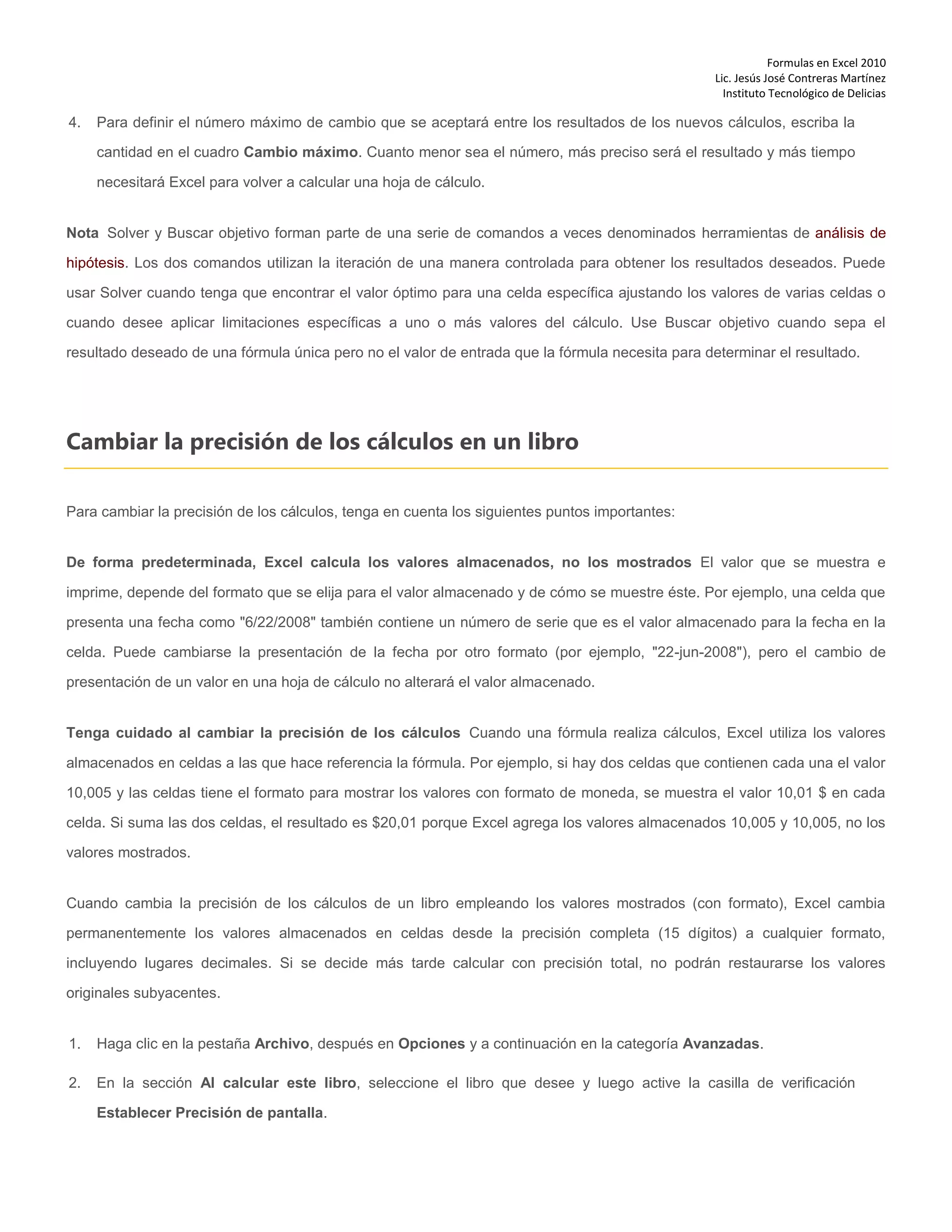 Formulas en Excel 2010
Lic. Jesús José Contreras Martínez
Instituto Tecnológico de Delicias
4. Para definir el número máximo de cambio que se aceptará entre los resultados de los nuevos cálculos, escriba la
cantidad en el cuadro Cambio máximo. Cuanto menor sea el número, más preciso será el resultado y más tiempo
necesitará Excel para volver a calcular una hoja de cálculo.
Nota Solver y Buscar objetivo forman parte de una serie de comandos a veces denominados herramientas de análisis de
hipótesis. Los dos comandos utilizan la iteración de una manera controlada para obtener los resultados deseados. Puede
usar Solver cuando tenga que encontrar el valor óptimo para una celda específica ajustando los valores de varias celdas o
cuando desee aplicar limitaciones específicas a uno o más valores del cálculo. Use Buscar objetivo cuando sepa el
resultado deseado de una fórmula única pero no el valor de entrada que la fórmula necesita para determinar el resultado.
Cambiar la precisión de los cálculos en un libro
Para cambiar la precisión de los cálculos, tenga en cuenta los siguientes puntos importantes:
De forma predeterminada, Excel calcula los valores almacenados, no los mostrados El valor que se muestra e
imprime, depende del formato que se elija para el valor almacenado y de cómo se muestre éste. Por ejemplo, una celda que
presenta una fecha como "6/22/2008" también contiene un número de serie que es el valor almacenado para la fecha en la
celda. Puede cambiarse la presentación de la fecha por otro formato (por ejemplo, "22-jun-2008"), pero el cambio de
presentación de un valor en una hoja de cálculo no alterará el valor almacenado.
Tenga cuidado al cambiar la precisión de los cálculos Cuando una fórmula realiza cálculos, Excel utiliza los valores
almacenados en celdas a las que hace referencia la fórmula. Por ejemplo, si hay dos celdas que contienen cada una el valor
10,005 y las celdas tiene el formato para mostrar los valores con formato de moneda, se muestra el valor 10,01 $ en cada
celda. Si suma las dos celdas, el resultado es $20,01 porque Excel agrega los valores almacenados 10,005 y 10,005, no los
valores mostrados.
Cuando cambia la precisión de los cálculos de un libro empleando los valores mostrados (con formato), Excel cambia
permanentemente los valores almacenados en celdas desde la precisión completa (15 dígitos) a cualquier formato,
incluyendo lugares decimales. Si se decide más tarde calcular con precisión total, no podrán restaurarse los valores
originales subyacentes.
1. Haga clic en la pestaña Archivo, después en Opciones y a continuación en la categoría Avanzadas.
2. En la sección Al calcular este libro, seleccione el libro que desee y luego active la casilla de verificación
Establecer Precisión de pantalla.
 