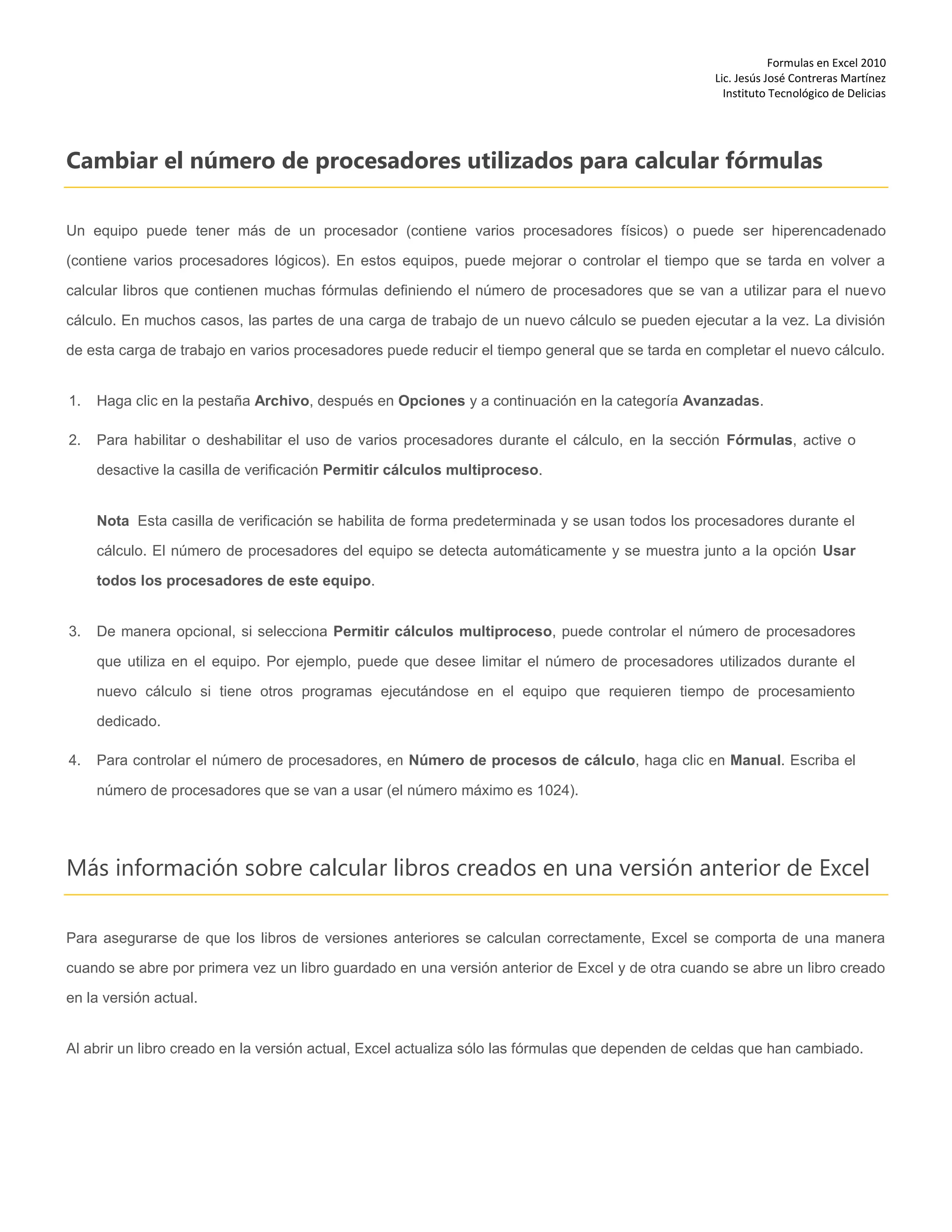 Formulas en Excel 2010
Lic. Jesús José Contreras Martínez
Instituto Tecnológico de Delicias
Cambiar el número de procesadores utilizados para calcular fórmulas
Un equipo puede tener más de un procesador (contiene varios procesadores físicos) o puede ser hiperencadenado
(contiene varios procesadores lógicos). En estos equipos, puede mejorar o controlar el tiempo que se tarda en volver a
calcular libros que contienen muchas fórmulas definiendo el número de procesadores que se van a utilizar para el nuevo
cálculo. En muchos casos, las partes de una carga de trabajo de un nuevo cálculo se pueden ejecutar a la vez. La división
de esta carga de trabajo en varios procesadores puede reducir el tiempo general que se tarda en completar el nuevo cálculo.
1. Haga clic en la pestaña Archivo, después en Opciones y a continuación en la categoría Avanzadas.
2. Para habilitar o deshabilitar el uso de varios procesadores durante el cálculo, en la sección Fórmulas, active o
desactive la casilla de verificación Permitir cálculos multiproceso.
Nota Esta casilla de verificación se habilita de forma predeterminada y se usan todos los procesadores durante el
cálculo. El número de procesadores del equipo se detecta automáticamente y se muestra junto a la opción Usar
todos los procesadores de este equipo.
3. De manera opcional, si selecciona Permitir cálculos multiproceso, puede controlar el número de procesadores
que utiliza en el equipo. Por ejemplo, puede que desee limitar el número de procesadores utilizados durante el
nuevo cálculo si tiene otros programas ejecutándose en el equipo que requieren tiempo de procesamiento
dedicado.
4. Para controlar el número de procesadores, en Número de procesos de cálculo, haga clic en Manual. Escriba el
número de procesadores que se van a usar (el número máximo es 1024).
Más información sobre calcular libros creados en una versión anterior de Excel
Para asegurarse de que los libros de versiones anteriores se calculan correctamente, Excel se comporta de una manera
cuando se abre por primera vez un libro guardado en una versión anterior de Excel y de otra cuando se abre un libro creado
en la versión actual.
Al abrir un libro creado en la versión actual, Excel actualiza sólo las fórmulas que dependen de celdas que han cambiado.
 