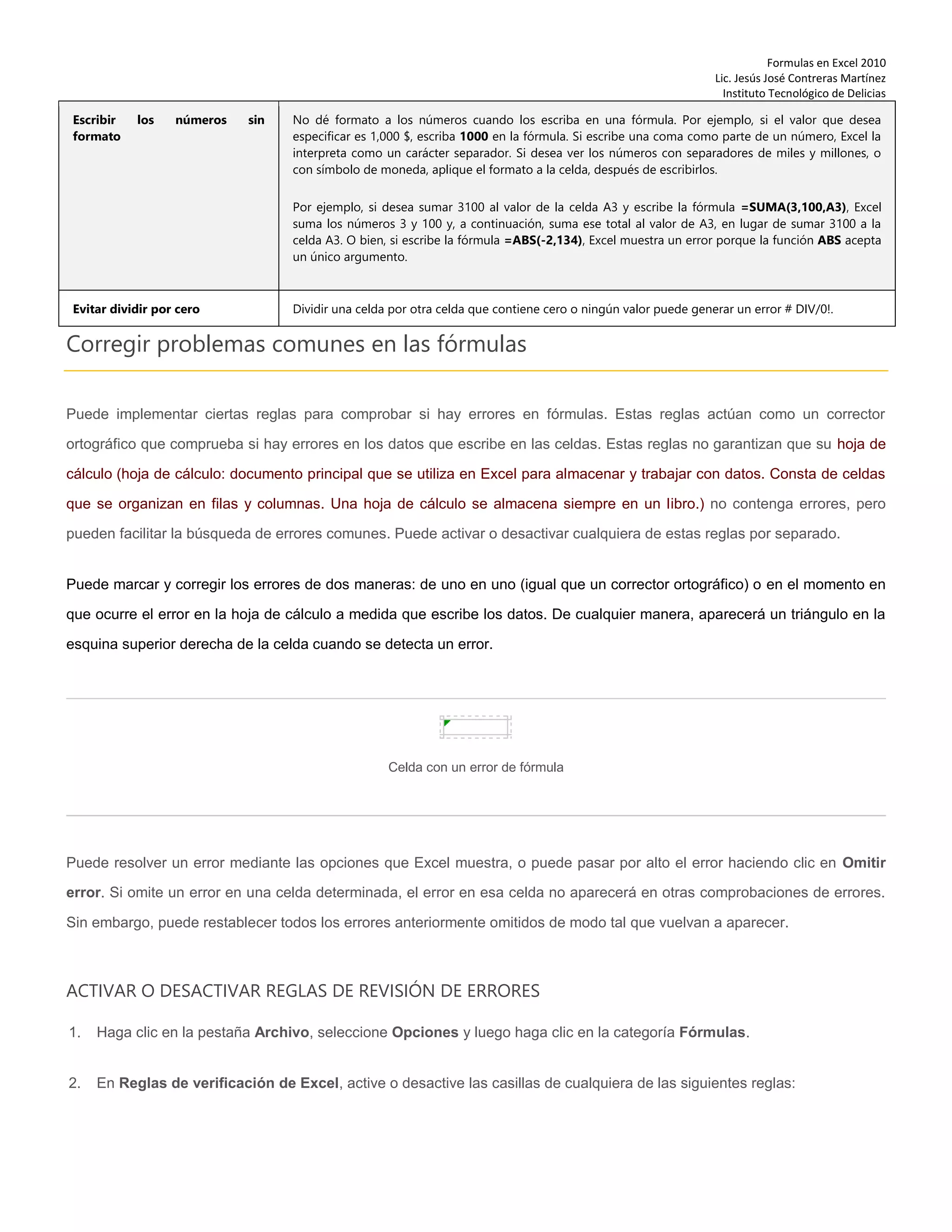 Formulas en Excel 2010
Lic. Jesús José Contreras Martínez
Instituto Tecnológico de Delicias
Escribir los números sin
formato
No dé formato a los números cuando los escriba en una fórmula. Por ejemplo, si el valor que desea
especificar es 1,000 $, escriba 1000 en la fórmula. Si escribe una coma como parte de un número, Excel la
interpreta como un carácter separador. Si desea ver los números con separadores de miles y millones, o
con símbolo de moneda, aplique el formato a la celda, después de escribirlos.
Por ejemplo, si desea sumar 3100 al valor de la celda A3 y escribe la fórmula =SUMA(3,100,A3), Excel
suma los números 3 y 100 y, a continuación, suma ese total al valor de A3, en lugar de sumar 3100 a la
celda A3. O bien, si escribe la fórmula =ABS(-2,134), Excel muestra un error porque la función ABS acepta
un único argumento.
Evitar dividir por cero Dividir una celda por otra celda que contiene cero o ningún valor puede generar un error # DIV/0!.
Corregir problemas comunes en las fórmulas
Puede implementar ciertas reglas para comprobar si hay errores en fórmulas. Estas reglas actúan como un corrector
ortográfico que comprueba si hay errores en los datos que escribe en las celdas. Estas reglas no garantizan que su hoja de
cálculo (hoja de cálculo: documento principal que se utiliza en Excel para almacenar y trabajar con datos. Consta de celdas
que se organizan en filas y columnas. Una hoja de cálculo se almacena siempre en un libro.) no contenga errores, pero
pueden facilitar la búsqueda de errores comunes. Puede activar o desactivar cualquiera de estas reglas por separado.
Puede marcar y corregir los errores de dos maneras: de uno en uno (igual que un corrector ortográfico) o en el momento en
que ocurre el error en la hoja de cálculo a medida que escribe los datos. De cualquier manera, aparecerá un triángulo en la
esquina superior derecha de la celda cuando se detecta un error.
Celda con un error de fórmula
Puede resolver un error mediante las opciones que Excel muestra, o puede pasar por alto el error haciendo clic en Omitir
error. Si omite un error en una celda determinada, el error en esa celda no aparecerá en otras comprobaciones de errores.
Sin embargo, puede restablecer todos los errores anteriormente omitidos de modo tal que vuelvan a aparecer.
ACTIVAR O DESACTIVAR REGLAS DE REVISIÓN DE ERRORES
1. Haga clic en la pestaña Archivo, seleccione Opciones y luego haga clic en la categoría Fórmulas.
2. En Reglas de verificación de Excel, active o desactive las casillas de cualquiera de las siguientes reglas:
 