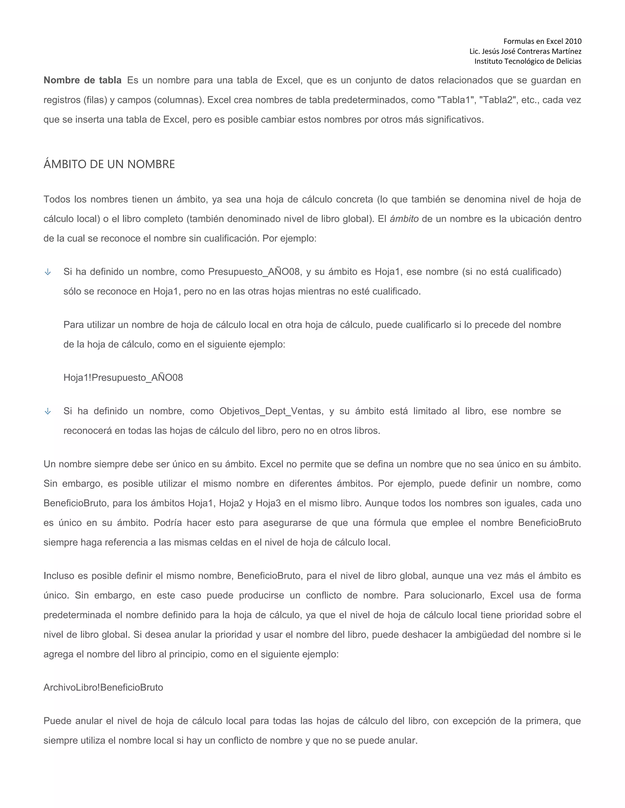 Formulas en Excel 2010
Lic. Jesús José Contreras Martínez
Instituto Tecnológico de Delicias
Nombre de tabla Es un nombre para una tabla de Excel, que es un conjunto de datos relacionados que se guardan en
registros (filas) y campos (columnas). Excel crea nombres de tabla predeterminados, como "Tabla1", "Tabla2", etc., cada vez
que se inserta una tabla de Excel, pero es posible cambiar estos nombres por otros más significativos.
ÁMBITO DE UN NOMBRE
Todos los nombres tienen un ámbito, ya sea una hoja de cálculo concreta (lo que también se denomina nivel de hoja de
cálculo local) o el libro completo (también denominado nivel de libro global). El ámbito de un nombre es la ubicación dentro
de la cual se reconoce el nombre sin cualificación. Por ejemplo:
Si ha definido un nombre, como Presupuesto_AÑO08, y su ámbito es Hoja1, ese nombre (si no está cualificado)
sólo se reconoce en Hoja1, pero no en las otras hojas mientras no esté cualificado.
Para utilizar un nombre de hoja de cálculo local en otra hoja de cálculo, puede cualificarlo si lo precede del nombre
de la hoja de cálculo, como en el siguiente ejemplo:
Hoja1!Presupuesto_AÑO08
Si ha definido un nombre, como Objetivos_Dept_Ventas, y su ámbito está limitado al libro, ese nombre se
reconocerá en todas las hojas de cálculo del libro, pero no en otros libros.
Un nombre siempre debe ser único en su ámbito. Excel no permite que se defina un nombre que no sea único en su ámbito.
Sin embargo, es posible utilizar el mismo nombre en diferentes ámbitos. Por ejemplo, puede definir un nombre, como
BeneficioBruto, para los ámbitos Hoja1, Hoja2 y Hoja3 en el mismo libro. Aunque todos los nombres son iguales, cada uno
es único en su ámbito. Podría hacer esto para asegurarse de que una fórmula que emplee el nombre BeneficioBruto
siempre haga referencia a las mismas celdas en el nivel de hoja de cálculo local.
Incluso es posible definir el mismo nombre, BeneficioBruto, para el nivel de libro global, aunque una vez más el ámbito es
único. Sin embargo, en este caso puede producirse un conflicto de nombre. Para solucionarlo, Excel usa de forma
predeterminada el nombre definido para la hoja de cálculo, ya que el nivel de hoja de cálculo local tiene prioridad sobre el
nivel de libro global. Si desea anular la prioridad y usar el nombre del libro, puede deshacer la ambigüedad del nombre si le
agrega el nombre del libro al principio, como en el siguiente ejemplo:
ArchivoLibro!BeneficioBruto
Puede anular el nivel de hoja de cálculo local para todas las hojas de cálculo del libro, con excepción de la primera, que
siempre utiliza el nombre local si hay un conflicto de nombre y que no se puede anular.
 