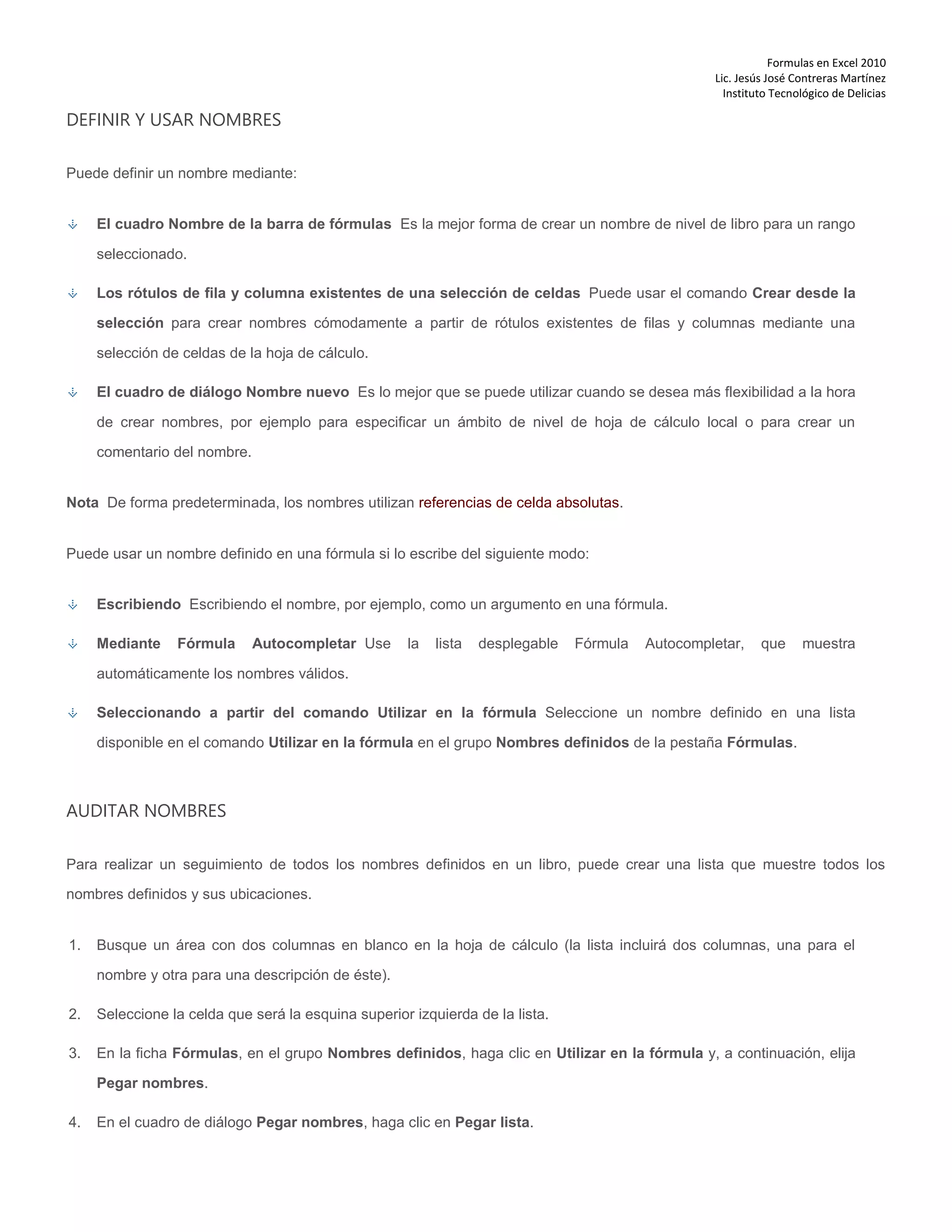 Formulas en Excel 2010
Lic. Jesús José Contreras Martínez
Instituto Tecnológico de Delicias
DEFINIR Y USAR NOMBRES
Puede definir un nombre mediante:
El cuadro Nombre de la barra de fórmulas Es la mejor forma de crear un nombre de nivel de libro para un rango
seleccionado.
Los rótulos de fila y columna existentes de una selección de celdas Puede usar el comando Crear desde la
selección para crear nombres cómodamente a partir de rótulos existentes de filas y columnas mediante una
selección de celdas de la hoja de cálculo.
El cuadro de diálogo Nombre nuevo Es lo mejor que se puede utilizar cuando se desea más flexibilidad a la hora
de crear nombres, por ejemplo para especificar un ámbito de nivel de hoja de cálculo local o para crear un
comentario del nombre.
Nota De forma predeterminada, los nombres utilizan referencias de celda absolutas.
Puede usar un nombre definido en una fórmula si lo escribe del siguiente modo:
Escribiendo Escribiendo el nombre, por ejemplo, como un argumento en una fórmula.
Mediante Fórmula Autocompletar Use la lista desplegable Fórmula Autocompletar, que muestra
automáticamente los nombres válidos.
Seleccionando a partir del comando Utilizar en la fórmula Seleccione un nombre definido en una lista
disponible en el comando Utilizar en la fórmula en el grupo Nombres definidos de la pestaña Fórmulas.
AUDITAR NOMBRES
Para realizar un seguimiento de todos los nombres definidos en un libro, puede crear una lista que muestre todos los
nombres definidos y sus ubicaciones.
1. Busque un área con dos columnas en blanco en la hoja de cálculo (la lista incluirá dos columnas, una para el
nombre y otra para una descripción de éste).
2. Seleccione la celda que será la esquina superior izquierda de la lista.
3. En la ficha Fórmulas, en el grupo Nombres definidos, haga clic en Utilizar en la fórmula y, a continuación, elija
Pegar nombres.
4. En el cuadro de diálogo Pegar nombres, haga clic en Pegar lista.
 