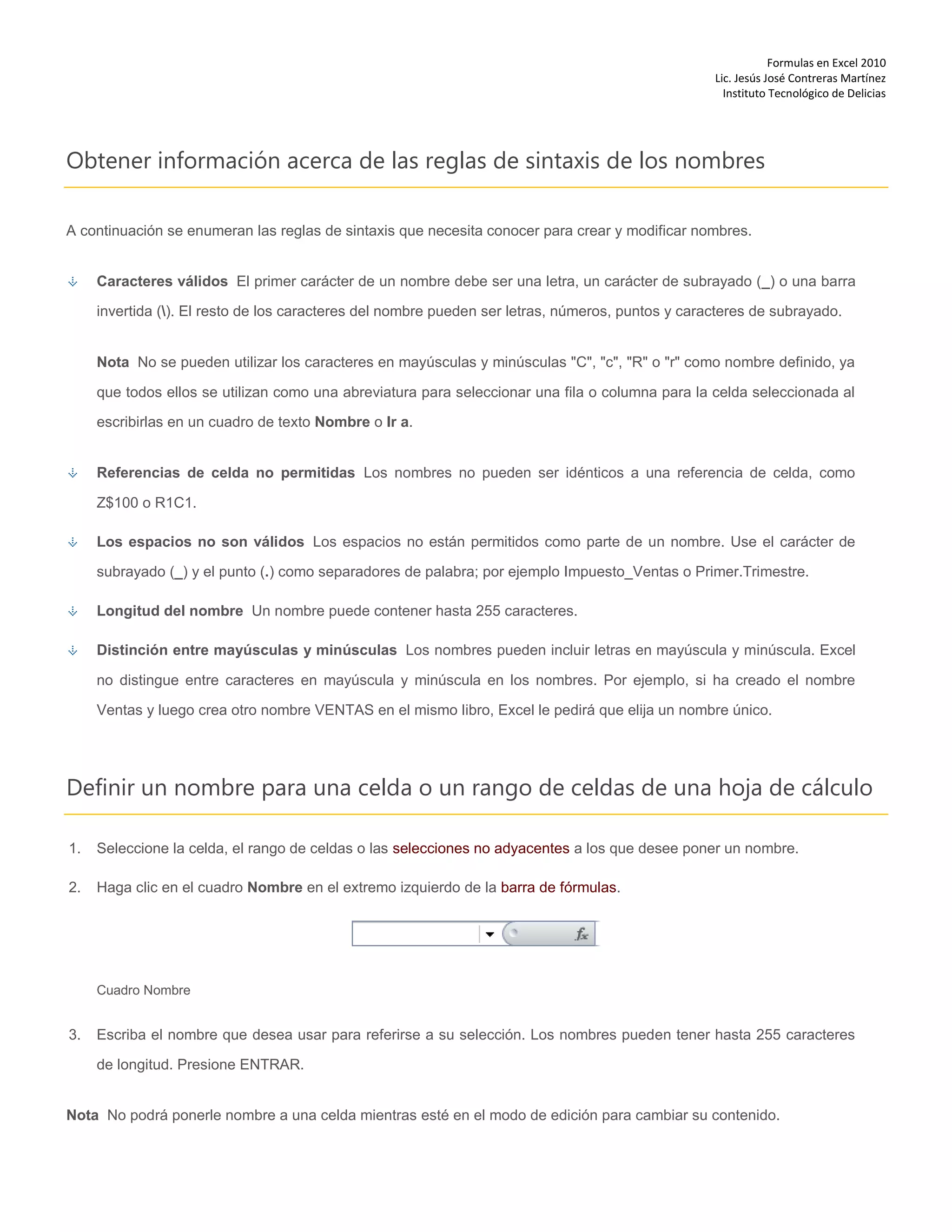 Formulas en Excel 2010
Lic. Jesús José Contreras Martínez
Instituto Tecnológico de Delicias
Obtener información acerca de las reglas de sintaxis de los nombres
A continuación se enumeran las reglas de sintaxis que necesita conocer para crear y modificar nombres.
Caracteres válidos El primer carácter de un nombre debe ser una letra, un carácter de subrayado (_) o una barra
invertida (). El resto de los caracteres del nombre pueden ser letras, números, puntos y caracteres de subrayado.
Nota No se pueden utilizar los caracteres en mayúsculas y minúsculas "C", "c", "R" o "r" como nombre definido, ya
que todos ellos se utilizan como una abreviatura para seleccionar una fila o columna para la celda seleccionada al
escribirlas en un cuadro de texto Nombre o Ir a.
Referencias de celda no permitidas Los nombres no pueden ser idénticos a una referencia de celda, como
Z$100 o R1C1.
Los espacios no son válidos Los espacios no están permitidos como parte de un nombre. Use el carácter de
subrayado (_) y el punto (.) como separadores de palabra; por ejemplo Impuesto_Ventas o Primer.Trimestre.
Longitud del nombre Un nombre puede contener hasta 255 caracteres.
Distinción entre mayúsculas y minúsculas Los nombres pueden incluir letras en mayúscula y minúscula. Excel
no distingue entre caracteres en mayúscula y minúscula en los nombres. Por ejemplo, si ha creado el nombre
Ventas y luego crea otro nombre VENTAS en el mismo libro, Excel le pedirá que elija un nombre único.
Definir un nombre para una celda o un rango de celdas de una hoja de cálculo
1. Seleccione la celda, el rango de celdas o las selecciones no adyacentes a los que desee poner un nombre.
2. Haga clic en el cuadro Nombre en el extremo izquierdo de la barra de fórmulas.
Cuadro Nombre
3. Escriba el nombre que desea usar para referirse a su selección. Los nombres pueden tener hasta 255 caracteres
de longitud. Presione ENTRAR.
Nota No podrá ponerle nombre a una celda mientras esté en el modo de edición para cambiar su contenido.
 