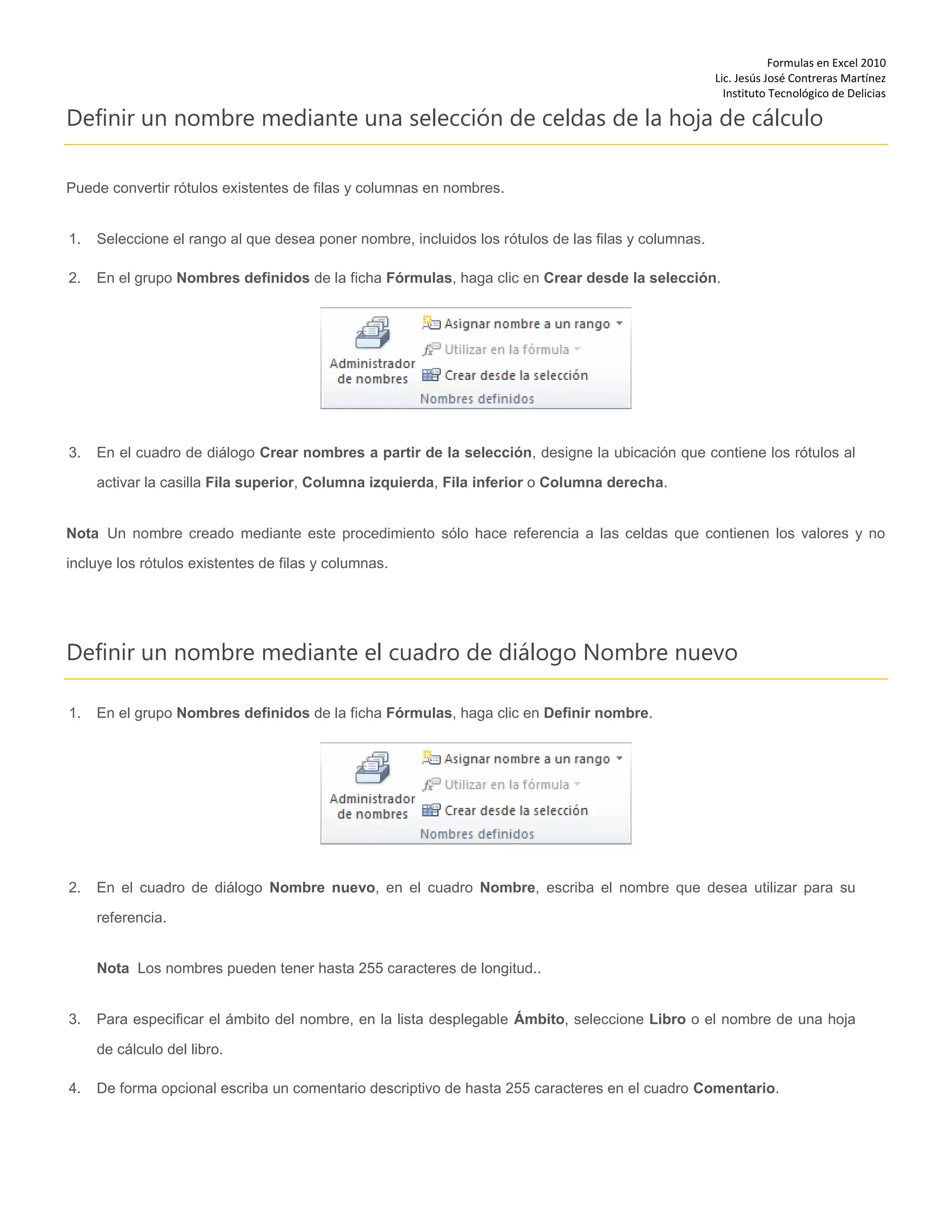 Formulas en Excel 2010
Lic. Jesús José Contreras Martínez
Instituto Tecnológico de Delicias
Definir un nombre mediante una selección de celdas de la hoja de cálculo
Puede convertir rótulos existentes de filas y columnas en nombres.
1. Seleccione el rango al que desea poner nombre, incluidos los rótulos de las filas y columnas.
2. En el grupo Nombres definidos de la ficha Fórmulas, haga clic en Crear desde la selección.
3. En el cuadro de diálogo Crear nombres a partir de la selección, designe la ubicación que contiene los rótulos al
activar la casilla Fila superior, Columna izquierda, Fila inferior o Columna derecha.
Nota Un nombre creado mediante este procedimiento sólo hace referencia a las celdas que contienen los valores y no
incluye los rótulos existentes de filas y columnas.
Definir un nombre mediante el cuadro de diálogo Nombre nuevo
1. En el grupo Nombres definidos de la ficha Fórmulas, haga clic en Definir nombre.
2. En el cuadro de diálogo Nombre nuevo, en el cuadro Nombre, escriba el nombre que desea utilizar para su
referencia.
Nota Los nombres pueden tener hasta 255 caracteres de longitud..
3. Para especificar el ámbito del nombre, en la lista desplegable Ámbito, seleccione Libro o el nombre de una hoja
de cálculo del libro.
4. De forma opcional escriba un comentario descriptivo de hasta 255 caracteres en el cuadro Comentario.
 
