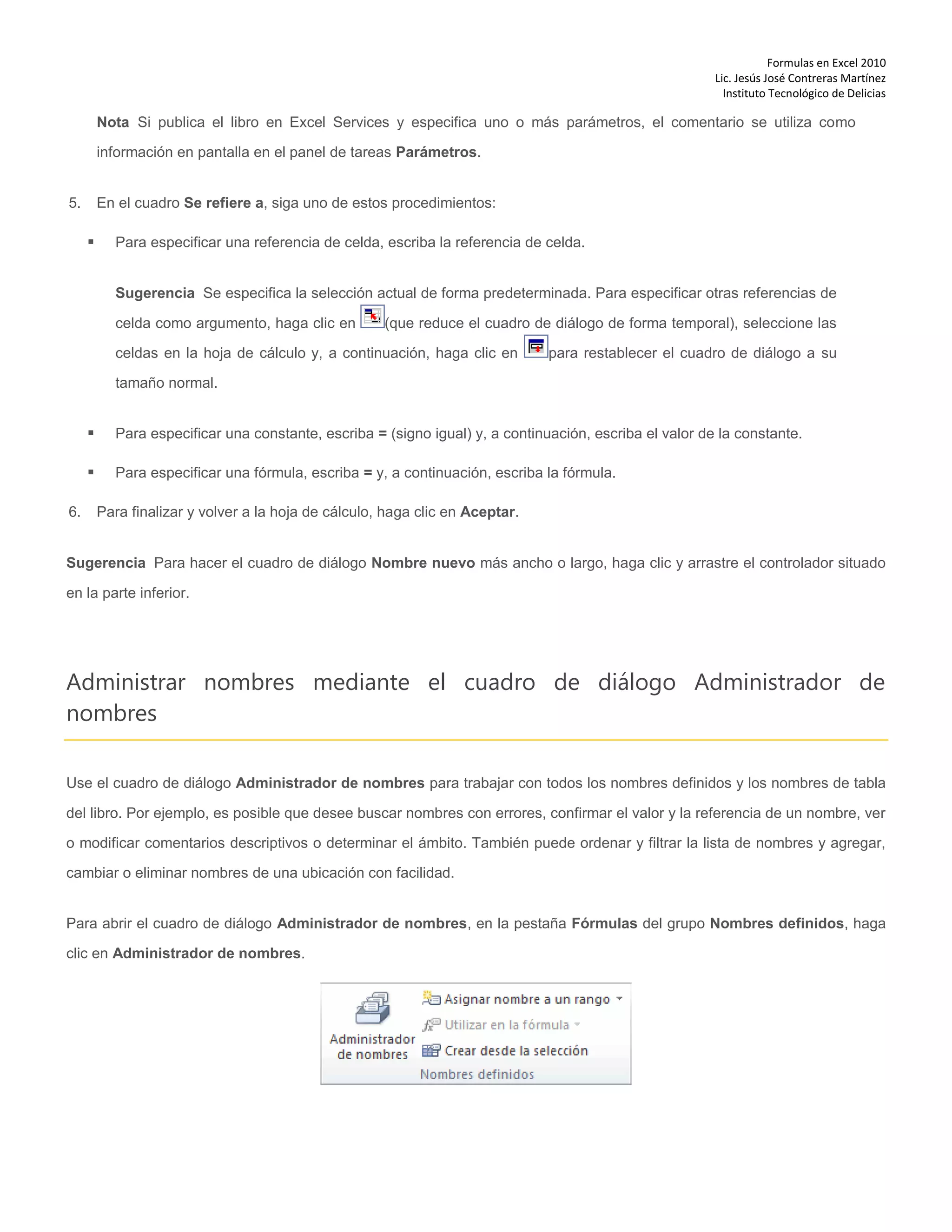 Formulas en Excel 2010
Lic. Jesús José Contreras Martínez
Instituto Tecnológico de Delicias
Nota Si publica el libro en Excel Services y especifica uno o más parámetros, el comentario se utiliza como
información en pantalla en el panel de tareas Parámetros.
5. En el cuadro Se refiere a, siga uno de estos procedimientos:
 Para especificar una referencia de celda, escriba la referencia de celda.
Sugerencia Se especifica la selección actual de forma predeterminada. Para especificar otras referencias de
celda como argumento, haga clic en (que reduce el cuadro de diálogo de forma temporal), seleccione las
celdas en la hoja de cálculo y, a continuación, haga clic en para restablecer el cuadro de diálogo a su
tamaño normal.
 Para especificar una constante, escriba = (signo igual) y, a continuación, escriba el valor de la constante.
 Para especificar una fórmula, escriba = y, a continuación, escriba la fórmula.
6. Para finalizar y volver a la hoja de cálculo, haga clic en Aceptar.
Sugerencia Para hacer el cuadro de diálogo Nombre nuevo más ancho o largo, haga clic y arrastre el controlador situado
en la parte inferior.
Administrar nombres mediante el cuadro de diálogo Administrador de
nombres
Use el cuadro de diálogo Administrador de nombres para trabajar con todos los nombres definidos y los nombres de tabla
del libro. Por ejemplo, es posible que desee buscar nombres con errores, confirmar el valor y la referencia de un nombre, ver
o modificar comentarios descriptivos o determinar el ámbito. También puede ordenar y filtrar la lista de nombres y agregar,
cambiar o eliminar nombres de una ubicación con facilidad.
Para abrir el cuadro de diálogo Administrador de nombres, en la pestaña Fórmulas del grupo Nombres definidos, haga
clic en Administrador de nombres.
 