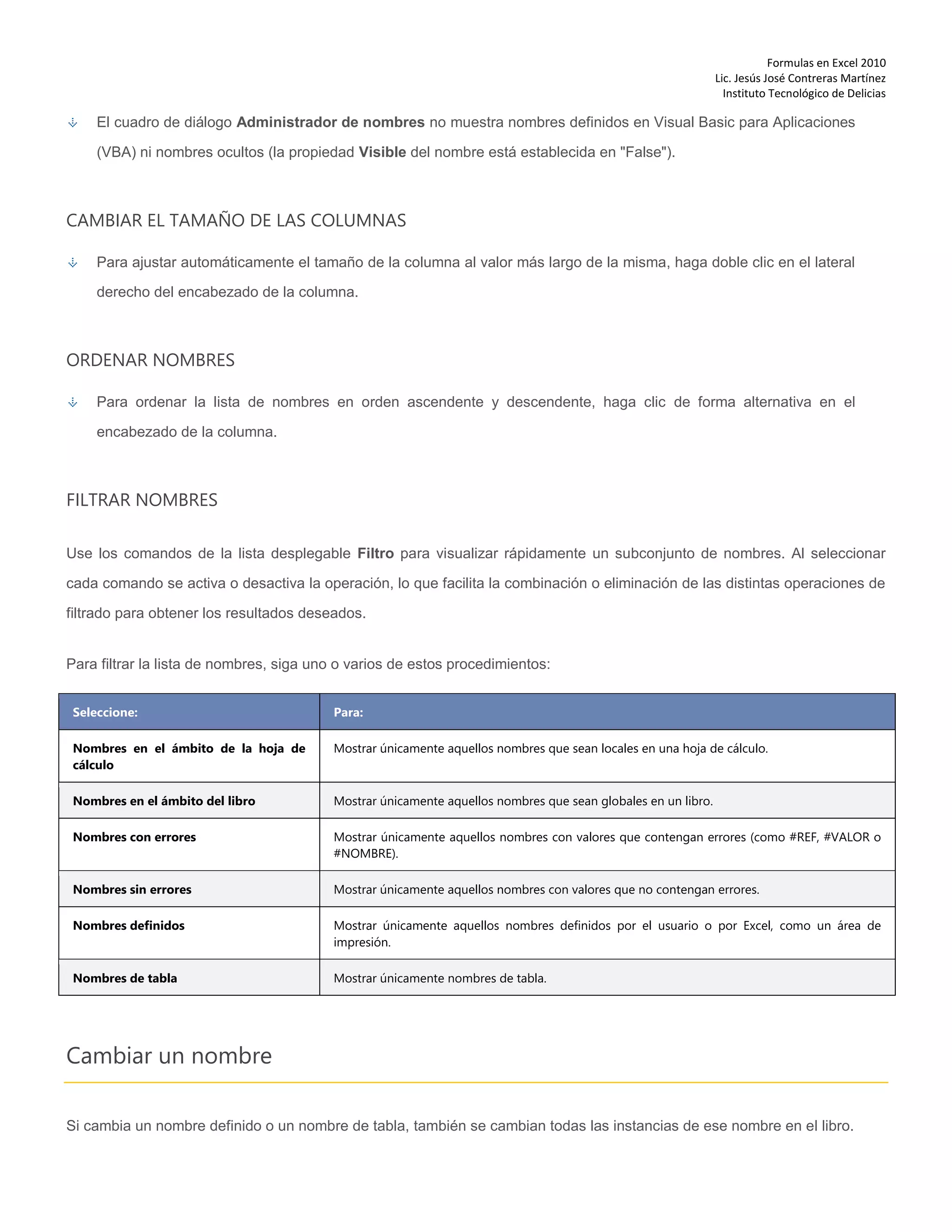 Formulas en Excel 2010
Lic. Jesús José Contreras Martínez
Instituto Tecnológico de Delicias
El cuadro de diálogo Administrador de nombres no muestra nombres definidos en Visual Basic para Aplicaciones
(VBA) ni nombres ocultos (la propiedad Visible del nombre está establecida en "False").
CAMBIAR EL TAMAÑO DE LAS COLUMNAS
Para ajustar automáticamente el tamaño de la columna al valor más largo de la misma, haga doble clic en el lateral
derecho del encabezado de la columna.
ORDENAR NOMBRES
Para ordenar la lista de nombres en orden ascendente y descendente, haga clic de forma alternativa en el
encabezado de la columna.
FILTRAR NOMBRES
Use los comandos de la lista desplegable Filtro para visualizar rápidamente un subconjunto de nombres. Al seleccionar
cada comando se activa o desactiva la operación, lo que facilita la combinación o eliminación de las distintas operaciones de
filtrado para obtener los resultados deseados.
Para filtrar la lista de nombres, siga uno o varios de estos procedimientos:
Seleccione: Para:
Nombres en el ámbito de la hoja de
cálculo
Mostrar únicamente aquellos nombres que sean locales en una hoja de cálculo.
Nombres en el ámbito del libro Mostrar únicamente aquellos nombres que sean globales en un libro.
Nombres con errores Mostrar únicamente aquellos nombres con valores que contengan errores (como #REF, #VALOR o
#NOMBRE).
Nombres sin errores Mostrar únicamente aquellos nombres con valores que no contengan errores.
Nombres definidos Mostrar únicamente aquellos nombres definidos por el usuario o por Excel, como un área de
impresión.
Nombres de tabla Mostrar únicamente nombres de tabla.
Cambiar un nombre
Si cambia un nombre definido o un nombre de tabla, también se cambian todas las instancias de ese nombre en el libro.
 