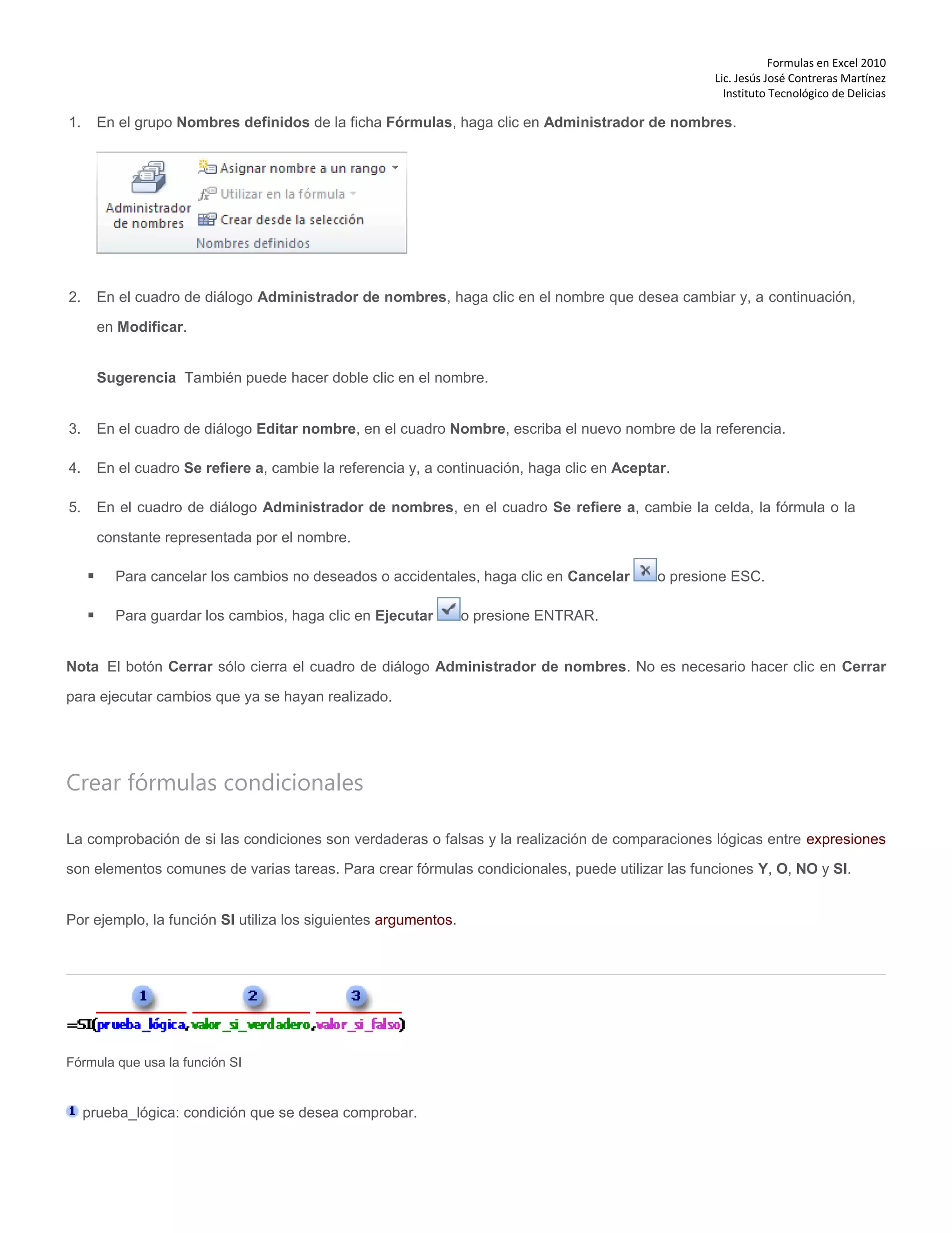 Formulas en Excel 2010
Lic. Jesús José Contreras Martínez
Instituto Tecnológico de Delicias
1. En el grupo Nombres definidos de la ficha Fórmulas, haga clic en Administrador de nombres.
2. En el cuadro de diálogo Administrador de nombres, haga clic en el nombre que desea cambiar y, a continuación,
en Modificar.
Sugerencia También puede hacer doble clic en el nombre.
3. En el cuadro de diálogo Editar nombre, en el cuadro Nombre, escriba el nuevo nombre de la referencia.
4. En el cuadro Se refiere a, cambie la referencia y, a continuación, haga clic en Aceptar.
5. En el cuadro de diálogo Administrador de nombres, en el cuadro Se refiere a, cambie la celda, la fórmula o la
constante representada por el nombre.
 Para cancelar los cambios no deseados o accidentales, haga clic en Cancelar o presione ESC.
 Para guardar los cambios, haga clic en Ejecutar o presione ENTRAR.
Nota El botón Cerrar sólo cierra el cuadro de diálogo Administrador de nombres. No es necesario hacer clic en Cerrar
para ejecutar cambios que ya se hayan realizado.
Crear fórmulas condicionales
La comprobación de si las condiciones son verdaderas o falsas y la realización de comparaciones lógicas entre expresiones
son elementos comunes de varias tareas. Para crear fórmulas condicionales, puede utilizar las funciones Y, O, NO y SI.
Por ejemplo, la función SI utiliza los siguientes argumentos.
Fórmula que usa la función SI
prueba_lógica: condición que se desea comprobar.
 