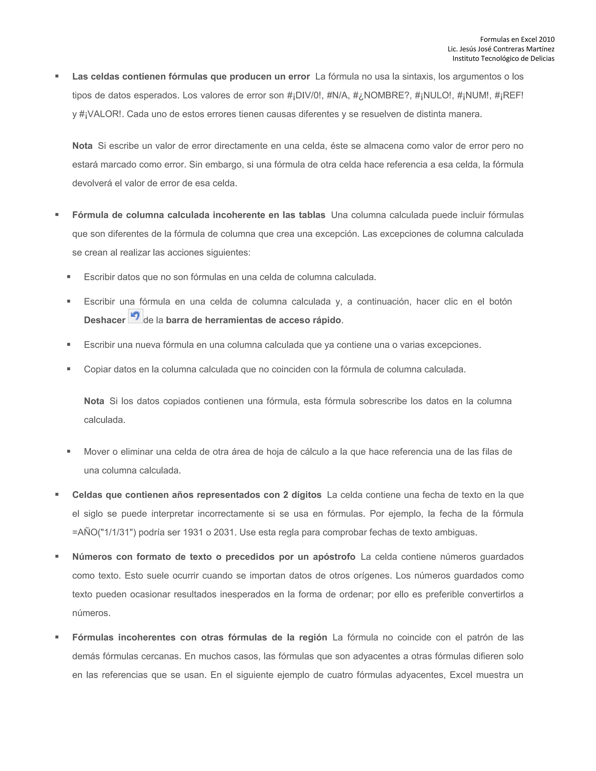 Formulas en Excel 2010
Lic. Jesús José Contreras Martínez
Instituto Tecnológico de Delicias
 Las celdas contienen fórmulas que producen un error La fórmula no usa la sintaxis, los argumentos o los
tipos de datos esperados. Los valores de error son #¡DIV/0!, #N/A, #¿NOMBRE?, #¡NULO!, #¡NUM!, #¡REF!
y #¡VALOR!. Cada uno de estos errores tienen causas diferentes y se resuelven de distinta manera.
Nota Si escribe un valor de error directamente en una celda, éste se almacena como valor de error pero no
estará marcado como error. Sin embargo, si una fórmula de otra celda hace referencia a esa celda, la fórmula
devolverá el valor de error de esa celda.
 Fórmula de columna calculada incoherente en las tablas Una columna calculada puede incluir fórmulas
que son diferentes de la fórmula de columna que crea una excepción. Las excepciones de columna calculada
se crean al realizar las acciones siguientes:
 Escribir datos que no son fórmulas en una celda de columna calculada.
 Escribir una fórmula en una celda de columna calculada y, a continuación, hacer clic en el botón
Deshacer de la barra de herramientas de acceso rápido.
 Escribir una nueva fórmula en una columna calculada que ya contiene una o varias excepciones.
 Copiar datos en la columna calculada que no coinciden con la fórmula de columna calculada.
Nota Si los datos copiados contienen una fórmula, esta fórmula sobrescribe los datos en la columna
calculada.
 Mover o eliminar una celda de otra área de hoja de cálculo a la que hace referencia una de las filas de
una columna calculada.
 Celdas que contienen años representados con 2 dígitos La celda contiene una fecha de texto en la que
el siglo se puede interpretar incorrectamente si se usa en fórmulas. Por ejemplo, la fecha de la fórmula
=AÑO("1/1/31") podría ser 1931 o 2031. Use esta regla para comprobar fechas de texto ambiguas.
 Números con formato de texto o precedidos por un apóstrofo La celda contiene números guardados
como texto. Esto suele ocurrir cuando se importan datos de otros orígenes. Los números guardados como
texto pueden ocasionar resultados inesperados en la forma de ordenar; por ello es preferible convertirlos a
números.
 Fórmulas incoherentes con otras fórmulas de la región La fórmula no coincide con el patrón de las
demás fórmulas cercanas. En muchos casos, las fórmulas que son adyacentes a otras fórmulas difieren solo
en las referencias que se usan. En el siguiente ejemplo de cuatro fórmulas adyacentes, Excel muestra un
 