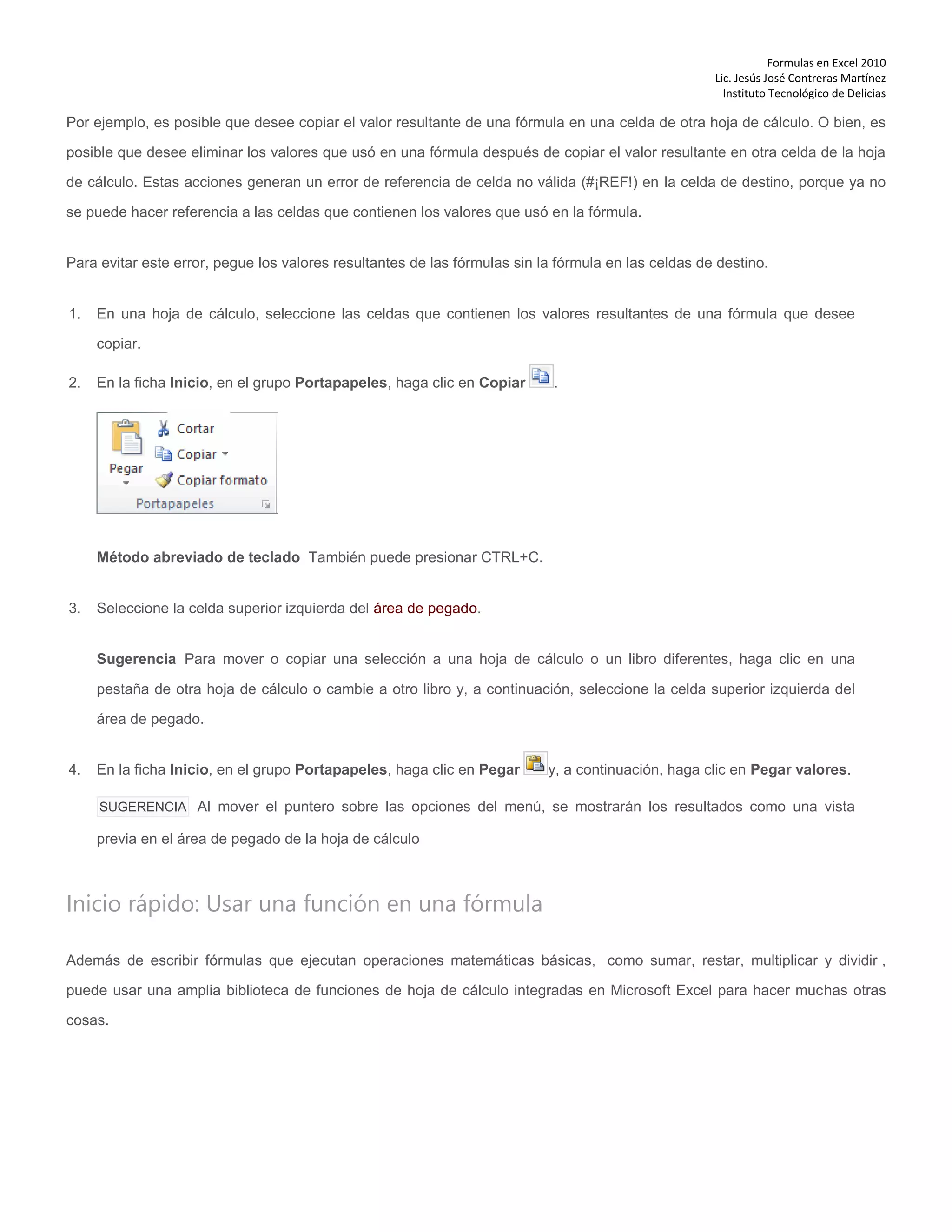 Formulas en Excel 2010
Lic. Jesús José Contreras Martínez
Instituto Tecnológico de Delicias
Por ejemplo, es posible que desee copiar el valor resultante de una fórmula en una celda de otra hoja de cálculo. O bien, es
posible que desee eliminar los valores que usó en una fórmula después de copiar el valor resultante en otra celda de la hoja
de cálculo. Estas acciones generan un error de referencia de celda no válida (#¡REF!) en la celda de destino, porque ya no
se puede hacer referencia a las celdas que contienen los valores que usó en la fórmula.
Para evitar este error, pegue los valores resultantes de las fórmulas sin la fórmula en las celdas de destino.
1. En una hoja de cálculo, seleccione las celdas que contienen los valores resultantes de una fórmula que desee
copiar.
2. En la ficha Inicio, en el grupo Portapapeles, haga clic en Copiar .
Método abreviado de teclado También puede presionar CTRL+C.
3. Seleccione la celda superior izquierda del área de pegado.
Sugerencia Para mover o copiar una selección a una hoja de cálculo o un libro diferentes, haga clic en una
pestaña de otra hoja de cálculo o cambie a otro libro y, a continuación, seleccione la celda superior izquierda del
área de pegado.
4. En la ficha Inicio, en el grupo Portapapeles, haga clic en Pegar y, a continuación, haga clic en Pegar valores.
SUGERENCIA Al mover el puntero sobre las opciones del menú, se mostrarán los resultados como una vista
previa en el área de pegado de la hoja de cálculo
Inicio rápido: Usar una función en una fórmula
Además de escribir fórmulas que ejecutan operaciones matemáticas básicas, como sumar, restar, multiplicar y dividir ,
puede usar una amplia biblioteca de funciones de hoja de cálculo integradas en Microsoft Excel para hacer muchas otras
cosas.
 