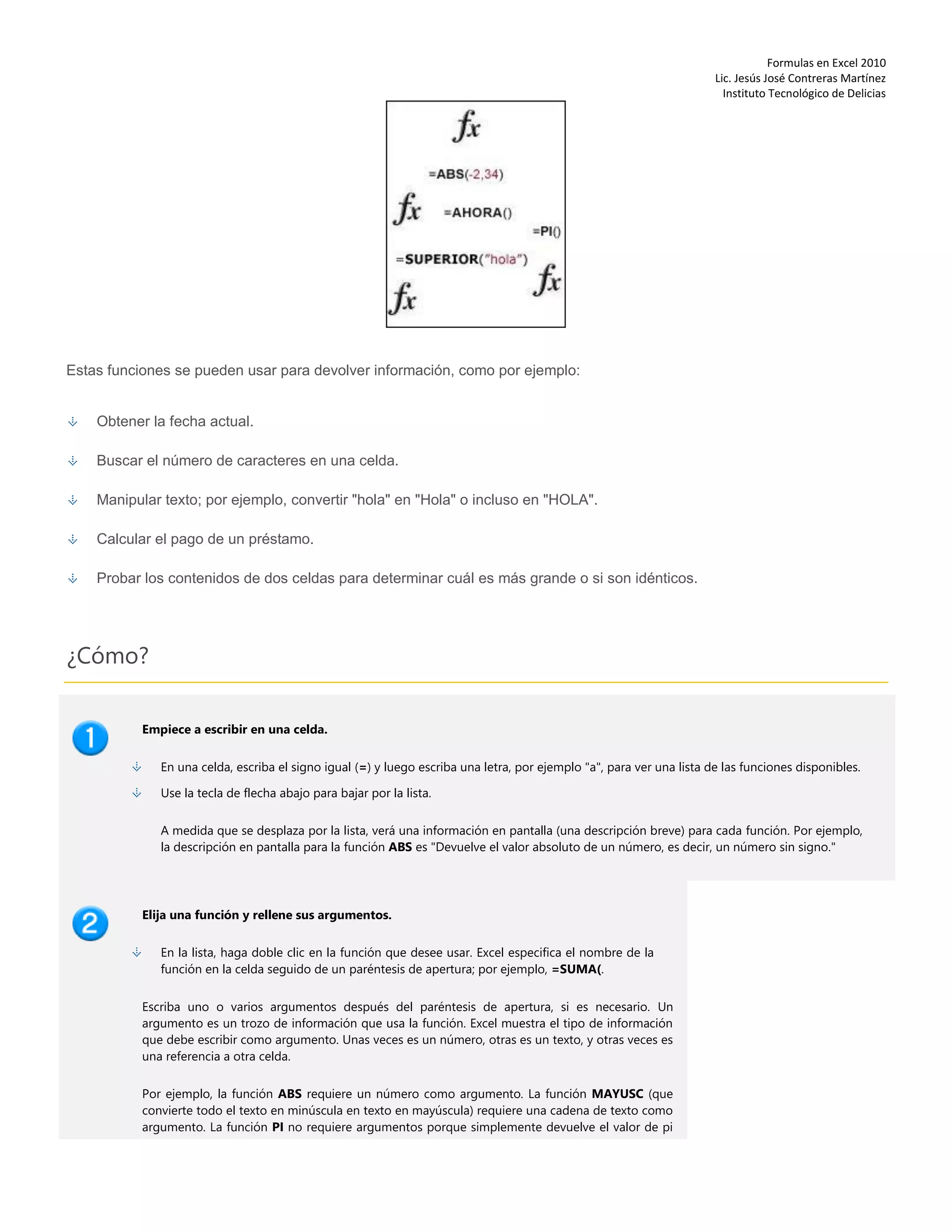 Formulas en Excel 2010
Lic. Jesús José Contreras Martínez
Instituto Tecnológico de Delicias
Estas funciones se pueden usar para devolver información, como por ejemplo:
Obtener la fecha actual.
Buscar el número de caracteres en una celda.
Manipular texto; por ejemplo, convertir "hola" en "Hola" o incluso en "HOLA".
Calcular el pago de un préstamo.
Probar los contenidos de dos celdas para determinar cuál es más grande o si son idénticos.
¿Cómo?
Empiece a escribir en una celda.
En una celda, escriba el signo igual (=) y luego escriba una letra, por ejemplo "a", para ver una lista de las funciones disponibles.
Use la tecla de flecha abajo para bajar por la lista.
A medida que se desplaza por la lista, verá una información en pantalla (una descripción breve) para cada función. Por ejemplo,
la descripción en pantalla para la función ABS es "Devuelve el valor absoluto de un número, es decir, un número sin signo."
Elija una función y rellene sus argumentos.
En la lista, haga doble clic en la función que desee usar. Excel especifica el nombre de la
función en la celda seguido de un paréntesis de apertura; por ejemplo, =SUMA(.
Escriba uno o varios argumentos después del paréntesis de apertura, si es necesario. Un
argumento es un trozo de información que usa la función. Excel muestra el tipo de información
que debe escribir como argumento. Unas veces es un número, otras es un texto, y otras veces es
una referencia a otra celda.
Por ejemplo, la función ABS requiere un número como argumento. La función MAYUSC (que
convierte todo el texto en minúscula en texto en mayúscula) requiere una cadena de texto como
argumento. La función PI no requiere argumentos porque simplemente devuelve el valor de pi
 