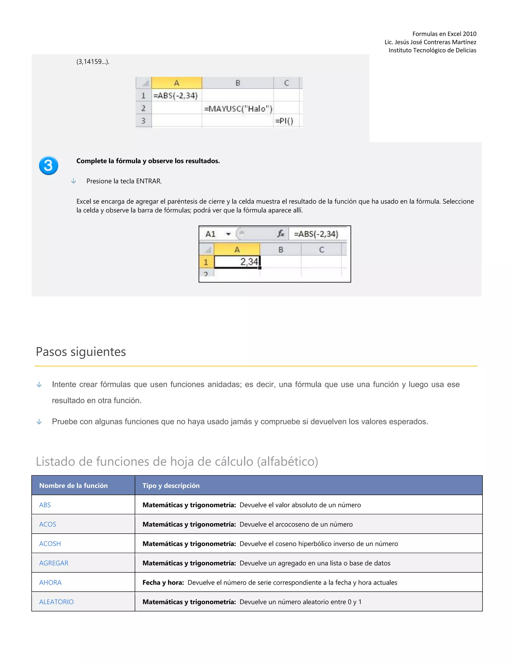 Formulas en Excel 2010
Lic. Jesús José Contreras Martínez
Instituto Tecnológico de Delicias
(3,14159...).
Complete la fórmula y observe los resultados.
Presione la tecla ENTRAR.
Excel se encarga de agregar el paréntesis de cierre y la celda muestra el resultado de la función que ha usado en la fórmula. Seleccione
la celda y observe la barra de fórmulas; podrá ver que la fórmula aparece allí.
Pasos siguientes
Intente crear fórmulas que usen funciones anidadas; es decir, una fórmula que use una función y luego usa ese
resultado en otra función.
Pruebe con algunas funciones que no haya usado jamás y compruebe si devuelven los valores esperados.
Listado de funciones de hoja de cálculo (alfabético)
Nombre de la función Tipo y descripción
ABS Matemáticas y trigonometría: Devuelve el valor absoluto de un número
ACOS Matemáticas y trigonometría: Devuelve el arcocoseno de un número
ACOSH Matemáticas y trigonometría: Devuelve el coseno hiperbólico inverso de un número
AGREGAR Matemáticas y trigonometría: Devuelve un agregado en una lista o base de datos
AHORA Fecha y hora: Devuelve el número de serie correspondiente a la fecha y hora actuales
ALEATORIO Matemáticas y trigonometría: Devuelve un número aleatorio entre 0 y 1
 