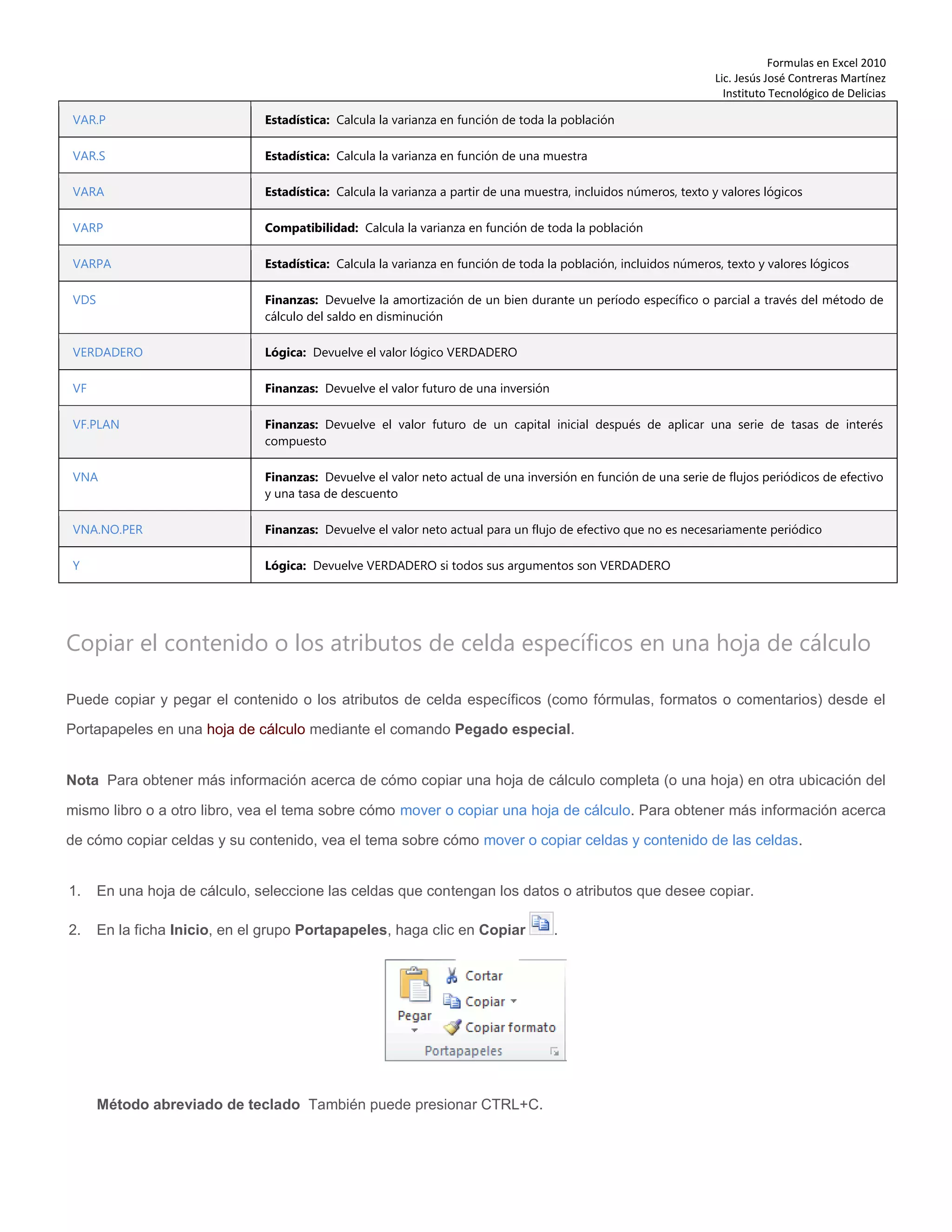 Formulas en Excel 2010
Lic. Jesús José Contreras Martínez
Instituto Tecnológico de Delicias
VAR.P Estadística: Calcula la varianza en función de toda la población
VAR.S Estadística: Calcula la varianza en función de una muestra
VARA Estadística: Calcula la varianza a partir de una muestra, incluidos números, texto y valores lógicos
VARP Compatibilidad: Calcula la varianza en función de toda la población
VARPA Estadística: Calcula la varianza en función de toda la población, incluidos números, texto y valores lógicos
VDS Finanzas: Devuelve la amortización de un bien durante un período específico o parcial a través del método de
cálculo del saldo en disminución
VERDADERO Lógica: Devuelve el valor lógico VERDADERO
VF Finanzas: Devuelve el valor futuro de una inversión
VF.PLAN Finanzas: Devuelve el valor futuro de un capital inicial después de aplicar una serie de tasas de interés
compuesto
VNA Finanzas: Devuelve el valor neto actual de una inversión en función de una serie de flujos periódicos de efectivo
y una tasa de descuento
VNA.NO.PER Finanzas: Devuelve el valor neto actual para un flujo de efectivo que no es necesariamente periódico
Y Lógica: Devuelve VERDADERO si todos sus argumentos son VERDADERO
Copiar el contenido o los atributos de celda específicos en una hoja de cálculo
Puede copiar y pegar el contenido o los atributos de celda específicos (como fórmulas, formatos o comentarios) desde el
Portapapeles en una hoja de cálculo mediante el comando Pegado especial.
Nota Para obtener más información acerca de cómo copiar una hoja de cálculo completa (o una hoja) en otra ubicación del
mismo libro o a otro libro, vea el tema sobre cómo mover o copiar una hoja de cálculo. Para obtener más información acerca
de cómo copiar celdas y su contenido, vea el tema sobre cómo mover o copiar celdas y contenido de las celdas.
1. En una hoja de cálculo, seleccione las celdas que contengan los datos o atributos que desee copiar.
2. En la ficha Inicio, en el grupo Portapapeles, haga clic en Copiar .
Método abreviado de teclado También puede presionar CTRL+C.
 