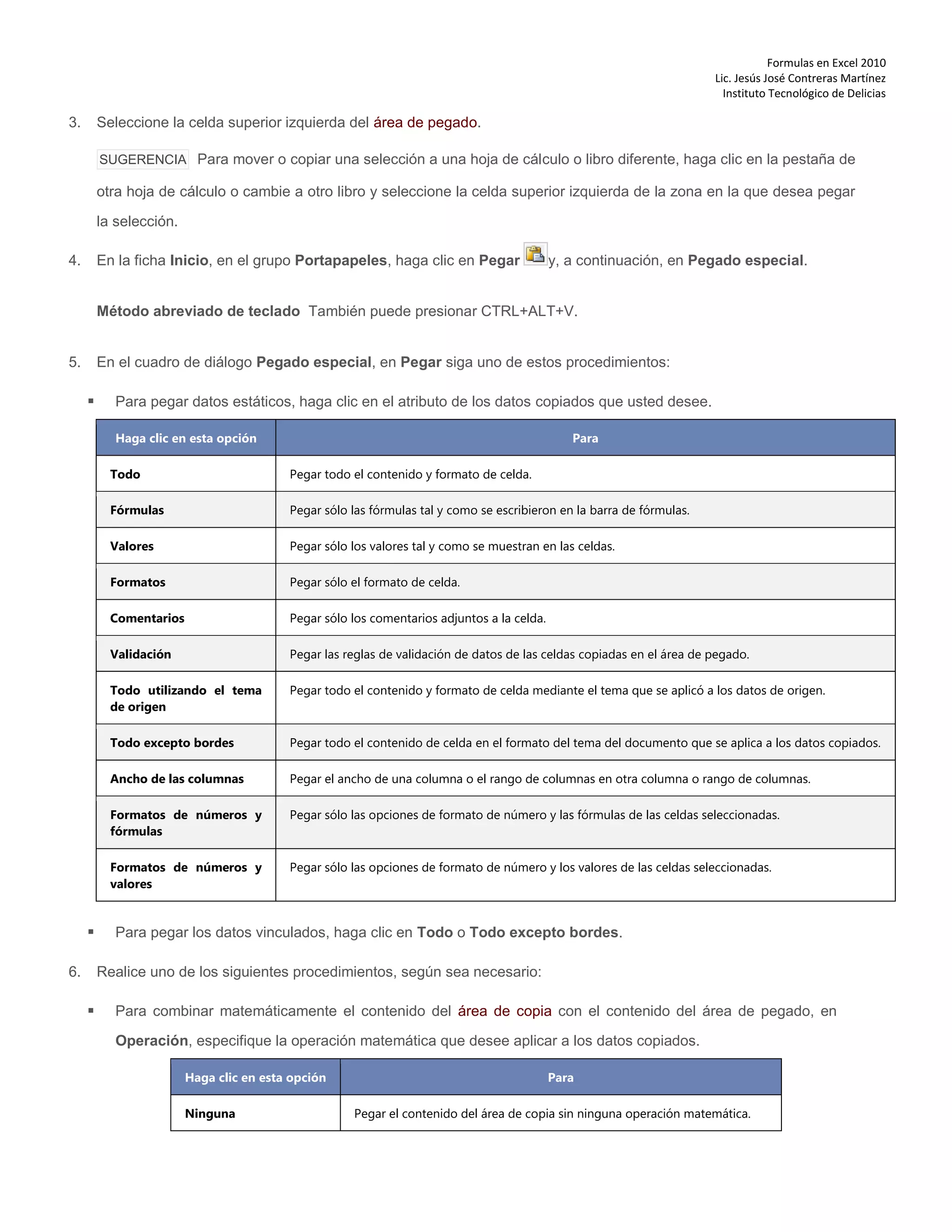 Formulas en Excel 2010
Lic. Jesús José Contreras Martínez
Instituto Tecnológico de Delicias
3. Seleccione la celda superior izquierda del área de pegado.
SUGERENCIA Para mover o copiar una selección a una hoja de cálculo o libro diferente, haga clic en la pestaña de
otra hoja de cálculo o cambie a otro libro y seleccione la celda superior izquierda de la zona en la que desea pegar
la selección.
4. En la ficha Inicio, en el grupo Portapapeles, haga clic en Pegar y, a continuación, en Pegado especial.
Método abreviado de teclado También puede presionar CTRL+ALT+V.
5. En el cuadro de diálogo Pegado especial, en Pegar siga uno de estos procedimientos:
 Para pegar datos estáticos, haga clic en el atributo de los datos copiados que usted desee.
Haga clic en esta opción Para
Todo Pegar todo el contenido y formato de celda.
Fórmulas Pegar sólo las fórmulas tal y como se escribieron en la barra de fórmulas.
Valores Pegar sólo los valores tal y como se muestran en las celdas.
Formatos Pegar sólo el formato de celda.
Comentarios Pegar sólo los comentarios adjuntos a la celda.
Validación Pegar las reglas de validación de datos de las celdas copiadas en el área de pegado.
Todo utilizando el tema
de origen
Pegar todo el contenido y formato de celda mediante el tema que se aplicó a los datos de origen.
Todo excepto bordes Pegar todo el contenido de celda en el formato del tema del documento que se aplica a los datos copiados.
Ancho de las columnas Pegar el ancho de una columna o el rango de columnas en otra columna o rango de columnas.
Formatos de números y
fórmulas
Pegar sólo las opciones de formato de número y las fórmulas de las celdas seleccionadas.
Formatos de números y
valores
Pegar sólo las opciones de formato de número y los valores de las celdas seleccionadas.
 Para pegar los datos vinculados, haga clic en Todo o Todo excepto bordes.
6. Realice uno de los siguientes procedimientos, según sea necesario:
 Para combinar matemáticamente el contenido del área de copia con el contenido del área de pegado, en
Operación, especifique la operación matemática que desee aplicar a los datos copiados.
Haga clic en esta opción Para
Ninguna Pegar el contenido del área de copia sin ninguna operación matemática.
 