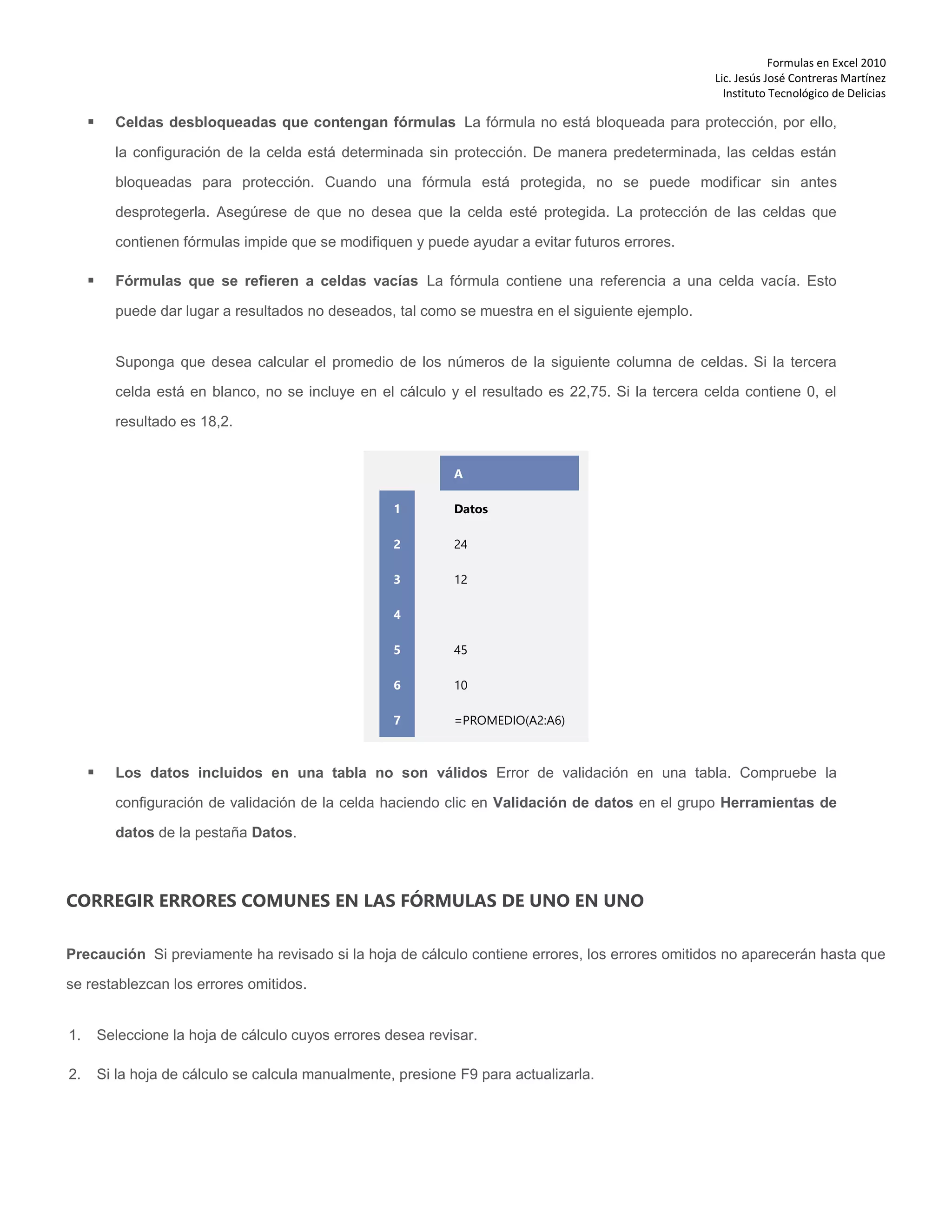 Formulas en Excel 2010
Lic. Jesús José Contreras Martínez
Instituto Tecnológico de Delicias
 Celdas desbloqueadas que contengan fórmulas La fórmula no está bloqueada para protección, por ello,
la configuración de la celda está determinada sin protección. De manera predeterminada, las celdas están
bloqueadas para protección. Cuando una fórmula está protegida, no se puede modificar sin antes
desprotegerla. Asegúrese de que no desea que la celda esté protegida. La protección de las celdas que
contienen fórmulas impide que se modifiquen y puede ayudar a evitar futuros errores.
 Fórmulas que se refieren a celdas vacías La fórmula contiene una referencia a una celda vacía. Esto
puede dar lugar a resultados no deseados, tal como se muestra en el siguiente ejemplo.
Suponga que desea calcular el promedio de los números de la siguiente columna de celdas. Si la tercera
celda está en blanco, no se incluye en el cálculo y el resultado es 22,75. Si la tercera celda contiene 0, el
resultado es 18,2.
1
2
3
4
5
6
7
A
Datos
24
12
45
10
=PROMEDIO(A2:A6)
 Los datos incluidos en una tabla no son válidos Error de validación en una tabla. Compruebe la
configuración de validación de la celda haciendo clic en Validación de datos en el grupo Herramientas de
datos de la pestaña Datos.
CORREGIR ERRORES COMUNES EN LAS FÓRMULAS DE UNO EN UNO
Precaución Si previamente ha revisado si la hoja de cálculo contiene errores, los errores omitidos no aparecerán hasta que
se restablezcan los errores omitidos.
1. Seleccione la hoja de cálculo cuyos errores desea revisar.
2. Si la hoja de cálculo se calcula manualmente, presione F9 para actualizarla.
 