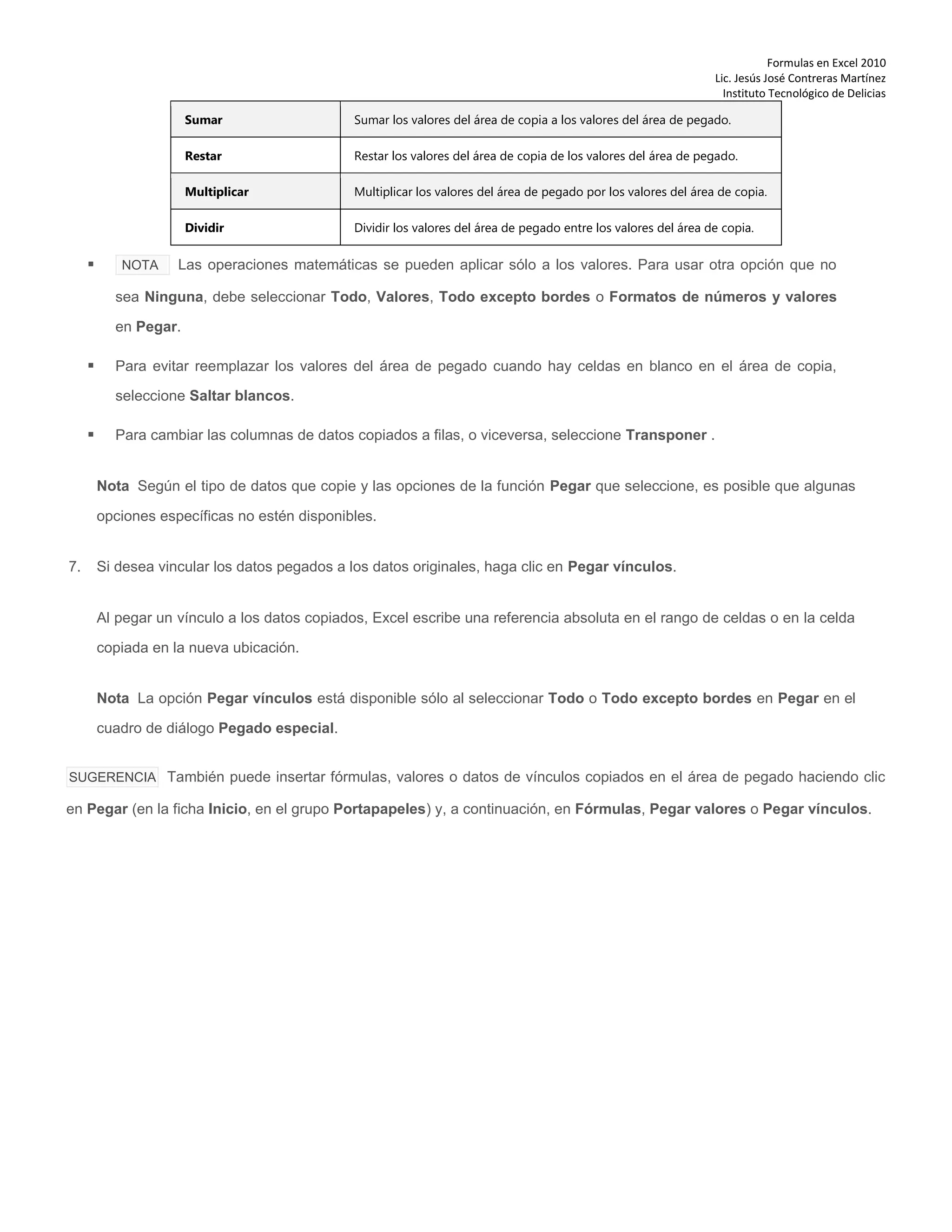 Formulas en Excel 2010
Lic. Jesús José Contreras Martínez
Instituto Tecnológico de Delicias
Sumar Sumar los valores del área de copia a los valores del área de pegado.
Restar Restar los valores del área de copia de los valores del área de pegado.
Multiplicar Multiplicar los valores del área de pegado por los valores del área de copia.
Dividir Dividir los valores del área de pegado entre los valores del área de copia.
 NOTA Las operaciones matemáticas se pueden aplicar sólo a los valores. Para usar otra opción que no
sea Ninguna, debe seleccionar Todo, Valores, Todo excepto bordes o Formatos de números y valores
en Pegar.
 Para evitar reemplazar los valores del área de pegado cuando hay celdas en blanco en el área de copia,
seleccione Saltar blancos.
 Para cambiar las columnas de datos copiados a filas, o viceversa, seleccione Transponer .
Nota Según el tipo de datos que copie y las opciones de la función Pegar que seleccione, es posible que algunas
opciones específicas no estén disponibles.
7. Si desea vincular los datos pegados a los datos originales, haga clic en Pegar vínculos.
Al pegar un vínculo a los datos copiados, Excel escribe una referencia absoluta en el rango de celdas o en la celda
copiada en la nueva ubicación.
Nota La opción Pegar vínculos está disponible sólo al seleccionar Todo o Todo excepto bordes en Pegar en el
cuadro de diálogo Pegado especial.
SUGERENCIA También puede insertar fórmulas, valores o datos de vínculos copiados en el área de pegado haciendo clic
en Pegar (en la ficha Inicio, en el grupo Portapapeles) y, a continuación, en Fórmulas, Pegar valores o Pegar vínculos.
 
