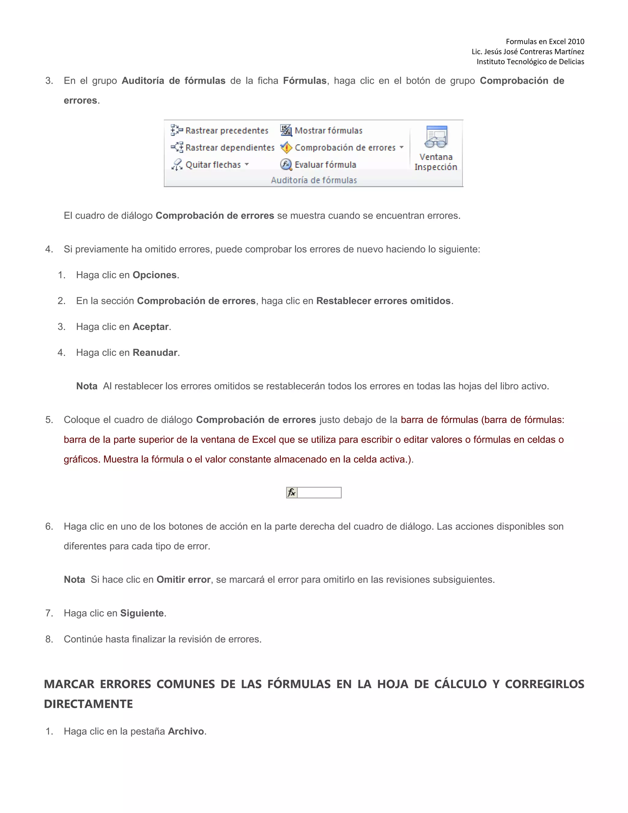 Formulas en Excel 2010
Lic. Jesús José Contreras Martínez
Instituto Tecnológico de Delicias
3. En el grupo Auditoría de fórmulas de la ficha Fórmulas, haga clic en el botón de grupo Comprobación de
errores.
El cuadro de diálogo Comprobación de errores se muestra cuando se encuentran errores.
4. Si previamente ha omitido errores, puede comprobar los errores de nuevo haciendo lo siguiente:
1. Haga clic en Opciones.
2. En la sección Comprobación de errores, haga clic en Restablecer errores omitidos.
3. Haga clic en Aceptar.
4. Haga clic en Reanudar.
Nota Al restablecer los errores omitidos se restablecerán todos los errores en todas las hojas del libro activo.
5. Coloque el cuadro de diálogo Comprobación de errores justo debajo de la barra de fórmulas (barra de fórmulas:
barra de la parte superior de la ventana de Excel que se utiliza para escribir o editar valores o fórmulas en celdas o
gráficos. Muestra la fórmula o el valor constante almacenado en la celda activa.).
6. Haga clic en uno de los botones de acción en la parte derecha del cuadro de diálogo. Las acciones disponibles son
diferentes para cada tipo de error.
Nota Si hace clic en Omitir error, se marcará el error para omitirlo en las revisiones subsiguientes.
7. Haga clic en Siguiente.
8. Continúe hasta finalizar la revisión de errores.
MARCAR ERRORES COMUNES DE LAS FÓRMULAS EN LA HOJA DE CÁLCULO Y CORREGIRLOS
DIRECTAMENTE
1. Haga clic en la pestaña Archivo.
 
