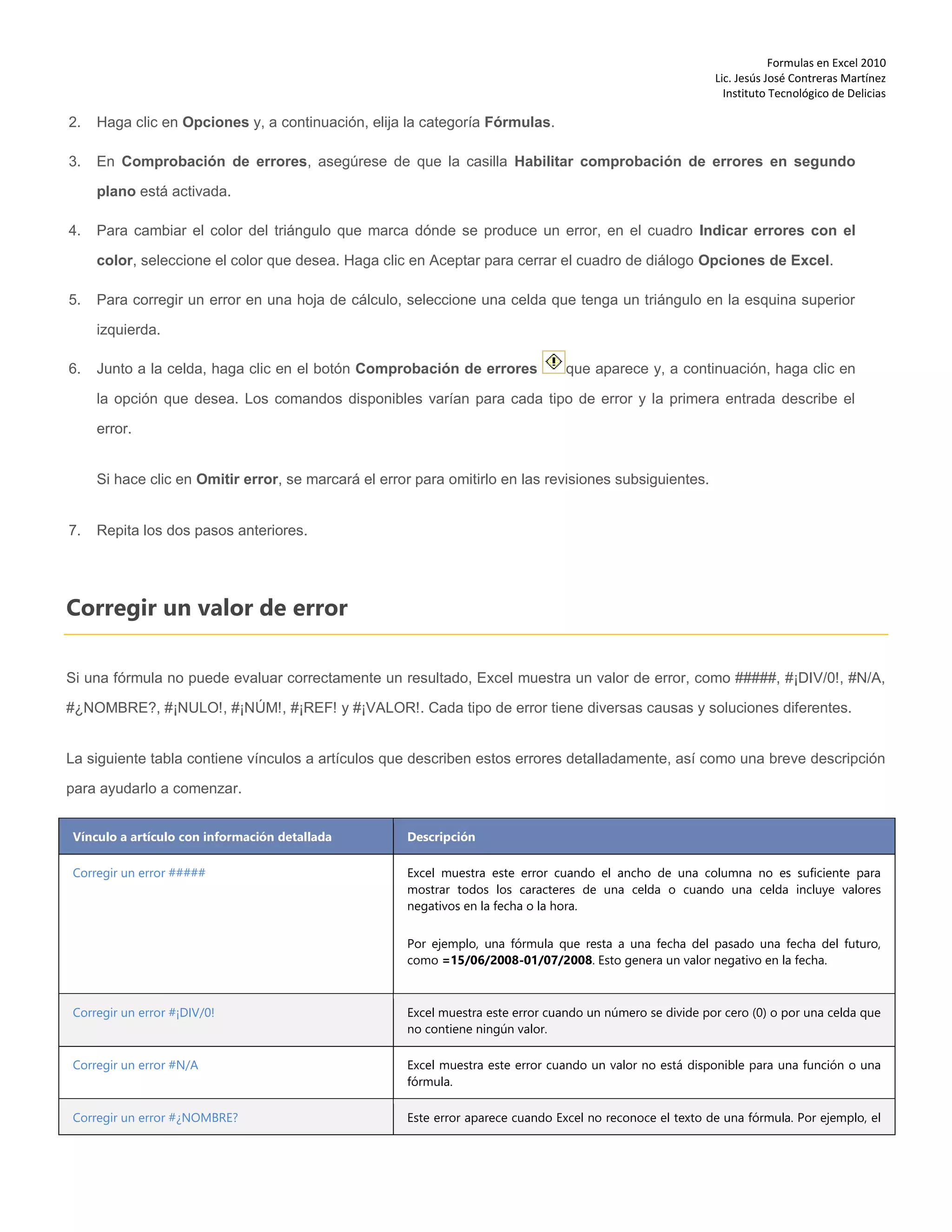 Formulas en Excel 2010
Lic. Jesús José Contreras Martínez
Instituto Tecnológico de Delicias
2. Haga clic en Opciones y, a continuación, elija la categoría Fórmulas.
3. En Comprobación de errores, asegúrese de que la casilla Habilitar comprobación de errores en segundo
plano está activada.
4. Para cambiar el color del triángulo que marca dónde se produce un error, en el cuadro Indicar errores con el
color, seleccione el color que desea. Haga clic en Aceptar para cerrar el cuadro de diálogo Opciones de Excel.
5. Para corregir un error en una hoja de cálculo, seleccione una celda que tenga un triángulo en la esquina superior
izquierda.
6. Junto a la celda, haga clic en el botón Comprobación de errores que aparece y, a continuación, haga clic en
la opción que desea. Los comandos disponibles varían para cada tipo de error y la primera entrada describe el
error.
Si hace clic en Omitir error, se marcará el error para omitirlo en las revisiones subsiguientes.
7. Repita los dos pasos anteriores.
Corregir un valor de error
Si una fórmula no puede evaluar correctamente un resultado, Excel muestra un valor de error, como #####, #¡DIV/0!, #N/A,
#¿NOMBRE?, #¡NULO!, #¡NÚM!, #¡REF! y #¡VALOR!. Cada tipo de error tiene diversas causas y soluciones diferentes.
La siguiente tabla contiene vínculos a artículos que describen estos errores detalladamente, así como una breve descripción
para ayudarlo a comenzar.
Vínculo a artículo con información detallada Descripción
Corregir un error ##### Excel muestra este error cuando el ancho de una columna no es suficiente para
mostrar todos los caracteres de una celda o cuando una celda incluye valores
negativos en la fecha o la hora.
Por ejemplo, una fórmula que resta a una fecha del pasado una fecha del futuro,
como =15/06/2008-01/07/2008. Esto genera un valor negativo en la fecha.
Corregir un error #¡DIV/0! Excel muestra este error cuando un número se divide por cero (0) o por una celda que
no contiene ningún valor.
Corregir un error #N/A Excel muestra este error cuando un valor no está disponible para una función o una
fórmula.
Corregir un error #¿NOMBRE? Este error aparece cuando Excel no reconoce el texto de una fórmula. Por ejemplo, el
 