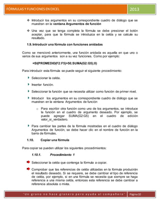FÓRMULAS Y FUNCIONES ENEXCEL 2013
' U n g r a n o n o h a c e g r a n e r o p e r o a y u d a a l c o m p a ñ e r o ' Página10
 Introducir los argumentos en su correspondiente cuadro de diálogo que se
muestran en la ventana Argumentos de función
 Una vez que se tenga completa la fórmula se debe presionar el botón
aceptar, para que la fórmula se introduzca en la celda y se calcule su
resultado.
1.9. Introducir una fórmula con funciones anidadas
Como se mencionó anteriormente, una función anidada es aquella en que uno o
varios de sus argumentos son a su vez funciones. Como por ejemplo:
=SI(PROMEDIO(F2:F5)>50;SUMA(G2:G5);0)
Para introducir esta fórmula se puede seguir el siguiente procedimiento:
Seleccionar la celda.
Insertar función.
Seleccionar la función que se necesita utilizar como función de primer nivel.
Introducir los argumentos en su correspondiente cuadro de diálogo que se
muestran en la ventana Argumentos de función
o Para escribir otra función como uno de los argumentos, se introduce
la función en el cuadro de argumento deseado. Por ejemplo, se
puede agregar SUMA(G2:G5) en el cuadro de edición
valor_si_verdadero.
Para cambiar las partes de la fórmula mostradas en el cuadro de diálogo
Argumentos de función, se debe hacer clic en el nombre de función en la
barra de fórmulas.
1.10. Copiar una fórmula
Para copiar se pueden utilizar los siguientes procedimientos:
1.10.1. Procedimiento 1
Seleccionar la celda que contenga la fórmula a copiar.
Comprobar que las referencias de celda utilizadas en la fórmula producirán
el resultado deseado. Si se requiere, se debe cambiar el tipo de referencia
de celda, por ejemplo, si en una fórmula se necesita que siempre se haga
referencia a una misma celda, entonces esta referencia se debe cambiar a
referencia absoluta o mixta.
 
