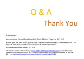 Thank You
Q & A
References
Lekanides, Kosta. Extended Essay Course Book: Oxford IB Diploma Programme. OUP, 2016.
Hossain, Zakir. “EE DIRECTIONS:2016-18 Cohort: Click Here to Download the Pdf EE Information Booklet .” EIS
Learning Resource Centre, Aug. 2016, eishcmclrc.wordpress.com/ee-directions/.
IB Extended Essay Guide (revised). IBO. 2018
Thompson, Emma and Richard Penny. “DEVELOPING YOUR RESEARCH PROJECT.” [week 2: Exercise:
developing your research question]. MOOC offered by the University of Southampton. Retrieved on Sept. 24,
2017 from https://www.futurelearn.com/courses/research-project/9/steps/158525
 