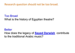 Research question should not be too broad.
Too Broad
What is the history of Egyptian theatre?
Better
How does the legacy of Sayed Darwish contribute
to the traditional Arabic music?
 