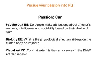 Pursue your passion into RQ
Passion: Car
Psychology EE: Do people make attributions about another’s
success, intelligence and sociability based on their choice of
car?
Biology EE: What is the physiological effect on airbags on the
human body on impact?
Visual Art EE: To what extent is the car a canvas in the BMW
Art Car series?
 