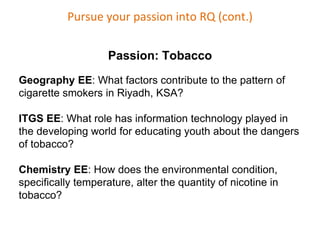 Pursue your passion into RQ (cont.)
Passion: Tobacco
Geography EE: What factors contribute to the pattern of
cigarette smokers in Riyadh, KSA?
ITGS EE: What role has information technology played in
the developing world for educating youth about the dangers
of tobacco?
Chemistry EE: How does the environmental condition,
specifically temperature, alter the quantity of nicotine in
tobacco?
 
