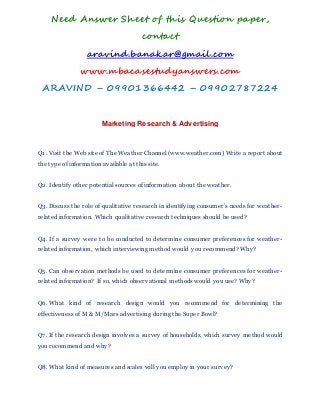 Need Answer Sheet of this Question paper,
contact
aravind.banakar@gmail.com
www.mbacasestudyanswers.com
ARAVIND – 09901366442 – 09902787224
Marketing Research & Advertising
Q1. Visit the Web site of The Weather Channel (www.weather.com) Write a report about
the type of information available at this site.
Q2. Identify other potential sources of information about the weather.
Q3. Discuss the role of qualitative research in identifying consumer’s needs for weather-
related information. Which qualitative research techniques should be used?
Q4. If a survey were to be conducted to determine consumer preferences for weather-
related information, which interviewing method would you recommend? Why?
Q5. Can observation methods be used to determine consumer preferences for weather-
related information? If so, which observational methods would you use? Why?
Q6. What kind of research design would you recommend for determining the
effectiveness of M & M/Mars advertising during the Super Bowl?
Q7. If the research design involves a survey of households, which survey method would
you recommend and why?
Q8. What kind of measures and scales will you employ in your survey?
 