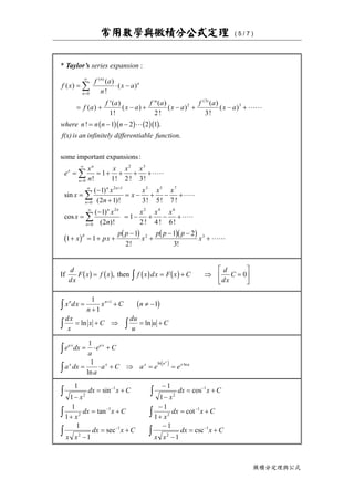 常用數學與微積分公式定理 ( 5 / 7 )
微積分定理與公式
* Taylor’s series expansion :
f x
f a
n
x a
f a
f a
x a
f a
x a
f a
x a
where n n n n
f(x)is an infinitely differentiable function
e
x
n
x x x
x
x
n
x
x
n
n
n
x
n
n
n n
n
( )
( )
!
( )
( )
( )
!
( )
( )
!
( )
( )
!
( )
! .
.
! ! ! !
sin
( )
( )!
( )
( )
= ⋅ −
= +
′
− +
′′
− + − +
= − −
= = + + + +⋅⋅⋅⋅⋅
=
−
+
= −
=
∞
=
∞
+
=
∞
∑
∑
∑
0
2
3
3
0
2 3
2 1
0
1 2 3
1 2 2 1
1
1 2 3
1
2 1
b gb g b gb g
some important expansions:
3 5 7
2
0
2 4 6
2 3
3 5 7
1
2
1
2 4 6
1 1
1
2
1 2
3
! ! !
cos
( )
( )! ! ! !
! !
+ − +⋅⋅⋅⋅⋅
=
−
= − + − +⋅⋅⋅⋅⋅
+ = + +
−
+
− −
+
=
∞
∑
x x
x
x
n
x x x
x px
p p
x
p p p
x
n n
n
p
b g b g b gb g
If then
d
dx
F x f x f x dx F x C
d
dx
Cb g b g b g b g= = + ⇒ =
L
NM O
QPz, 0
x dx
n
x C n
dx
x
x C
du
u
u C
n n
=
+
+ ≠ −
= + ⇒ = +
+
z
z z
1
1
11
b g
ln ln
e dx
a
e C
a dx
a
a C a e e
a x a x
x x x a x a
x
= ⋅ +
= ⋅ + ⇒ = =
z
z ⋅
1
1
ln
ln lne j
1
1
1
1
1
1
1
1
1
1
1
1
2
1
2
1
2
1
2
1
2
1
2
1
−
= +
−
−
= +
+
= +
−
+
= +
−
= +
−
−
= +
z z
z z
z z
− −
− −
− −
x
dx x C
x
dx x C
x
dx x C
x
dx x C
x x
dx x C
x x
dx x C
sin cos
tan cot
sec csc
 