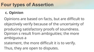 Four types of Assertion
c. Opinion
Opinions are based on facts, but are difficult to
objectively verify because of the uncertainty of
producing satisfactory proofs of soundness.
Opinion s result from ambiguities; the more
ambiguous a
statement, the more difficult it is to verify.
Thus, they are open to disputes.
 