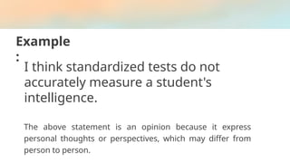 Example
:
I think standardized tests do not
accurately measure a student's
intelligence.
The above statement is an opinion because it express
personal thoughts or perspectives, which may differ from
person to person.
 