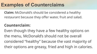 Examples of Counterclaims
Claim: McDonald’s should be considered a healthy
restaurant because they offer water, fruit and salad.
Counterclaim:
Even though they have a few healthy options on
the menu, McDonald’s should not be overall
considered “healthy” because the vast majority of
their options are greasy, fried and high in calories.
 