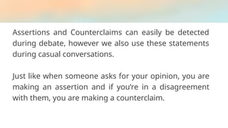 Assertions and Counterclaims can easily be detected
during debate, however we also use these statements
during casual conversations.
Just like when someone asks for your opinion, you are
making an assertion and if you’re in a disagreement
with them, you are making a counterclaim.
 