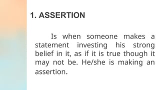 1. ASSERTION
Is when someone makes a
statement investing his strong
belief in it, as if it is true though it
may not be. He/she is making an
assertion.
 