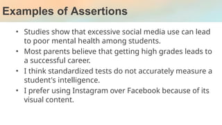Examples of Assertions
• Studies show that excessive social media use can lead
to poor mental health among students.
• Most parents believe that getting high grades leads to
a successful career.
• I think standardized tests do not accurately measure a
student's intelligence.
• I prefer using Instagram over Facebook because of its
visual content.
 