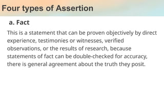 Four types of Assertion
a. Fact
This is a statement that can be proven objectively by direct
experience, testimonies or witnesses, verified
observations, or the results of research, because
statements of fact can be double-checked for accuracy,
there is general agreement about the truth they posit.
 