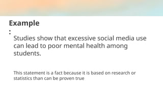Example
:
Studies show that excessive social media use
can lead to poor mental health among
students.
This statement is a fact because it is based on research or
statistics than can be proven true
 