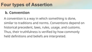 Four types of Assertion
b. Convention
A convention is a way in which something is done,
similar to traditions and norms. Conventions depend on
historical precedent, laws, rules, usage, and customs.
Thus, their truthfulness is verified by how commonly
held definitions and beliefs are interpreted.
 