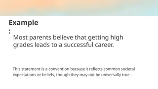Example
:
Most parents believe that getting high
grades leads to a successful career.
This statement is a convention because it reflects common societal
expectations or beliefs, though they may not be universally true..
 
