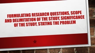 FORMULATING RESEARCH QUESTIONS, SCOPE
AND DELIMITATION OF THE STUDY, SIGNIFICANCE
OF THE STUDY, STATING THE PROBLEM
 