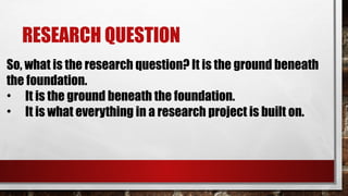 RESEARCH QUESTION
So, what is the research question? It is the ground beneath
the foundation.
• It is the ground beneath the foundation.
• It is what everything in a research project is built on.
 