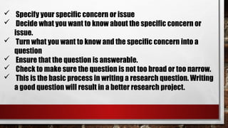  Specify your specific concern or issue
 Decide what you want to know about the specific concern or
issue.
 Turn what you want to know and the specific concern into a
question
 Ensure that the question is answerable.
 Check to make sure the question is not too broad or too narrow.
 This is the basic process in writing a research question. Writing
a good question will result in a better research project.
 