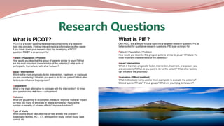 What is PICOT?
PICOT is a tool for distilling the essential components of a research
topic into concepts. Finding relevant medical information is often easier
if you break down your research topic by developing a PICOT
question. PICOT is an acronym for:
Patient / Population / Problem
How would you describe this group of patients similar to yours? What
are the most important characteristics of the patient(s)? what sorts of
participants, from where, with what features?
Issue / Intervention
Which is the main prognostic factor, intervention, treatment, or exposure
you are considering? What do you want to do for the patient? What other
factors can influence the prognosis?
Comparison
What is the main alternative to compare with the intervention? At times
your question may not have a comparison!
Outcome
What are you aiming to accomplish, measure, improve, make an impact
on? Are you trying to eliminate or relieve symptoms? Reduce the
number or severity of adverse effects? Improve functions?
Type of study
What studies would best describe or help answer this problem?
Systematic reviews, RCT, CT, retrospective study, cohort study, case
control, etc.
What is PIE?
Like PICO, it is a way to focus a topic into a targeted research question. PIE is
better suited for qualitative research questions. PIE is an acronym for:
Patient / Population / Problem
How would you describe this group of patients similar to yours? What are the
most important characteristics of the patient(s)?
Issue / Intervention
Which is the main prognostic factor, intervention, treatment, or exposure you
are considering? What do you want to do for the patient? What other factors
can influence the prognosis?
Evaluation / Effect (method)
What methods are being used or most appropiate to evaluate the outcome?
Clinical queries? Trials? Focus groups? What are you trying to measure?
 