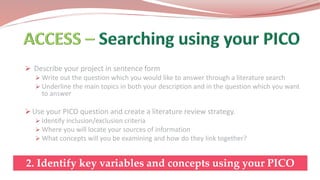  Describe your project in sentence form
 Write out the question which you would like to answer through a literature search
 Underline the main topics in both your description and in the question which you want
to answer
 Use your PICO question and create a literature review strategy.
 Identify inclusion/exclusion criteria
 Where you will locate your sources of information
 What concepts will you be examining and how do they link together?
2. Identify key variables and concepts using your PICO
 