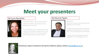  Should you require assistance during this webinar, please contact Leandra@sun.ac.za
Training Facilitator: Operational Research
Centre for Evidence-based Health Care,
Stellenbosch University
“In my academic life I am passionate about
research and finding innovative ways to do
qualitative research, in my every day life I
love travelling and cute animal videos”
Ms Lynn Hendricks Ms Mweete Ngalzi
Researcher,
Centre for Evidence-based Health Care,
Stellenbosch University
“I enjoy learning new things and doing
quantitative data analysis. In my spare
time I enjoy spending time with family.
I can do all things through Christ who
strengthens me” (Philippians 4:13)
 