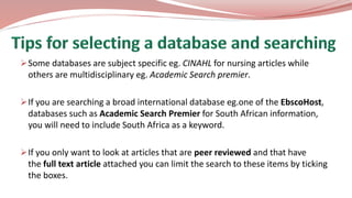 Some databases are subject specific eg. CINAHL for nursing articles while
others are multidisciplinary eg. Academic Search premier.
If you are searching a broad international database eg.one of the EbscoHost,
databases such as Academic Search Premier for South African information,
you will need to include South Africa as a keyword.
If you only want to look at articles that are peer reviewed and that have
the full text article attached you can limit the search to these items by ticking
the boxes.
 