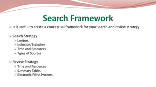  It is useful to create a conceptual framework for your search and review strategy
 Search Strategy
 Limiters
 Inclusion/Exclusion
 Time and Resources
 Types of Sources
 Review Strategy
 Time and Resources
 Summary Tables
 Electronic Filing Systems
 