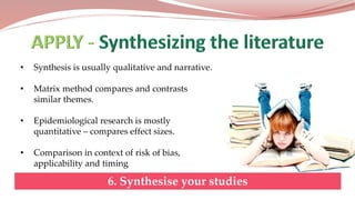 • Synthesis is usually qualitative and narrative.
• Matrix method compares and contrasts
similar themes.
• Epidemiological research is mostly
quantitative – compares effect sizes.
• Comparison in context of risk of bias,
applicability and timing
6. Synthesise your studies
 