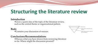 Introduction
•Gives a quick idea of the topic of the literature review,
such as the central theme or organizational pattern.
Body
•Contains your discussion of sources.
Conclusions/Recommendations
•Discuss what you have drawn from reviewing literature
so far. Where might the discussion proceed?
 